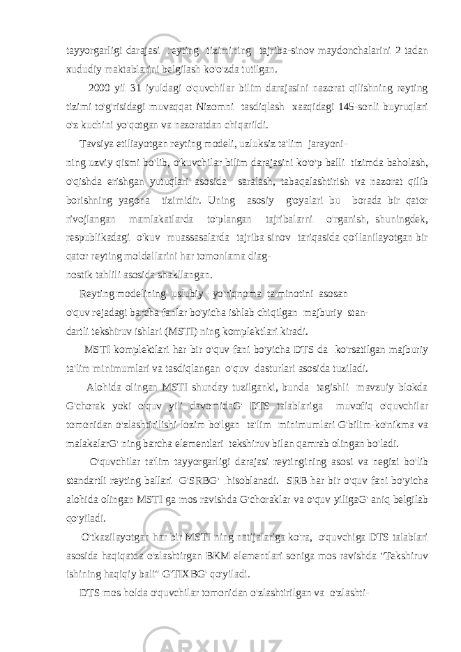 tayyorgarligi darajasi reyting tizimining tajriba-sinov maydonchalarini 2 tadan xududiy maktablarini belgilash ko&#39;o&#39;zda tutilgan. 2000 yil 31 iyuldagi o&#39;quvchilar bilim darajasini nazorat qilishning reyting tizimi to&#39;g&#39;risidagi muvaqqat Nizomni tasdiqlash xaaqidagi 145-sonli buyruqlari o&#39;z kuchini yo&#39;qotgan va nazoratdan chiqarildi. Tavsiya etiliayotgan reyting modeli, uzluksiz ta&#39;lim jarayoni- ning uzviy qismi bo&#39;lib, o&#39;kuvchilar bilim darajasini ko&#39;o&#39;p balli tizimda baholash, o&#39;qishda erishgan yutuqlari asosida saralash, tabaqalashtirish va nazorat qilib borishning yagona tizimidir. Uning asosiy g&#39;oyalari bu borada bir qator rivojlangan mamlakatlarda to&#39;plangan tajribalarni o&#39;rganish, shuningdek, respublikadagi o&#39;kuv muassasalarda tajriba sinov tariqasida qo&#39;llanilayotgan bir qator reyting moldellarini har tomonlama diag- nostik tahlili asosida shakllangan. Reyting modelining uslubiy - yo&#39;riqnoma ta&#39;minotini asosan o&#39;quv rejadagi barcha fanlar bo&#39;yicha ishlab chiqilgan majburiy stan- dartli tekshiruv ishlari (MSTI) ning komplektlari kiradi. MSTI komplektlari har bir o&#39;quv fani bo&#39;yicha DTS da ko&#39;rsatilgan majburiy ta&#39;lim minimumlari va tasdiqlangan o&#39;quv dasturlari asosida tuziladi. Alohida olingan MSTI shunday tuzilganki, bunda tegishli mavzuiy blokda G&#39;chorak yoki o&#39;quv yili davomidaG&#39; DTS talablariga muvofiq o&#39;quvchilar tomonidan o&#39;zlashtirilishi lozim bo&#39;lgan ta&#39;lim minimumlari G&#39;bilim-ko&#39;nikma va malakalarG&#39; ning barcha elementlari tekshiruv bilan qamrab olingan bo&#39;ladi. O&#39;quvchilar ta&#39;lim tayyorgarligi darajasi reytingining asosi va negizi bo&#39;lib standartli reyting ballari G&#39;SRBG&#39; hisoblanadi. SRB har bir o&#39;quv fani bo&#39;yicha alohida olingan MSTI ga mos ravishda G&#39;choraklar va o&#39;quv yiligaG&#39; aniq belgilab qo&#39;yiladi. O&#39;tkazilayotgan har bir MSTI ning natijalariga ko&#39;ra, o&#39;quvchiga DTS talablari asosida haqiqatda o&#39;zlashtirgan BKM elementlari soniga mos ravishda &#34;Tekshiruv ishining haqiqiy bali&#34; G&#39;TIXBG&#39; qo&#39;yiladi. DTS mos holda o&#39;quvchilar tomonidan o&#39;zlashtirilgan va o&#39;zlashti- 