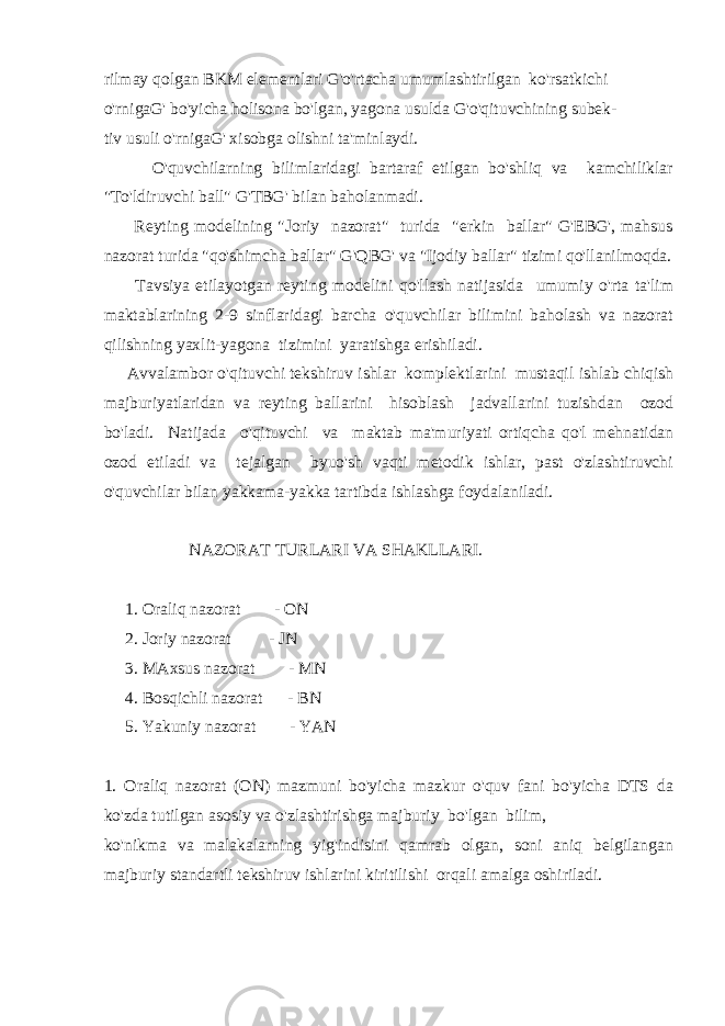 rilmay qolgan BKM elementlari G&#39;o&#39;rtacha umumlashtirilgan ko&#39;rsatkichi o&#39;rnigaG&#39; bo&#39;yicha holisona bo&#39;lgan, yagona usulda G&#39;o&#39;qituvchining subek- tiv usuli o&#39;rnigaG&#39; xisobga olishni ta&#39;minlaydi. O&#39;quvchilarning bilimlaridagi bartaraf etilgan bo&#39;shliq va kamchiliklar &#34;To&#39;ldiruvchi ball&#34; G&#39;TBG&#39; bilan baholanmadi. Reyting modelining &#34;Joriy nazorat&#34; turida &#34;erkin ballar&#34; G&#39;EBG&#39;, mahsus nazorat turida &#34;qo&#39;shimcha ballar&#34; G&#39;QBG&#39; va &#34;Ijodiy ballar&#34; tizimi qo&#39;llanilmoqda. Tavsiya etilayotgan reyting modelini qo&#39;llash natijasida umumiy o&#39;rta ta&#39;lim maktablarining 2-9 sinflaridagi barcha o&#39;quvchilar bilimini baholash va nazorat qilishning yaxlit-yagona tizimini yaratishga erishiladi. Avvalambor o&#39;qituvchi tekshiruv ishlar komplektlarini mustaqil ishlab chiqish majburiyatlaridan va reyting ballarini hisoblash jadvallarini tuzishdan ozod bo&#39;ladi. Natijada o&#39;qituvchi va maktab ma&#39;muriyati ortiqcha qo&#39;l mehnatidan ozod etiladi va tejalgan byuo&#39;sh vaqti metodik ishlar, past o&#39;zlashtiruvchi o&#39;quvchilar bilan yakkama-yakka tartibda ishlashga foydalaniladi. NAZORAT TURLARI VA SHAKLLARI. 1. Oraliq nazorat - ON 2. Joriy nazorat - JN 3. MAxsus nazorat - MN 4. Bosqichli nazorat - BN 5. Yakuniy nazorat - YAN 1. Oraliq nazorat (ON) mazmuni bo&#39;yicha mazkur o&#39;quv fani bo&#39;yicha DTS da ko&#39;zda tutilgan asosiy va o&#39;zlashtirishga majburiy bo&#39;lgan bilim, ko&#39;nikma va malakalarning yig&#39;indisini qamrab olgan, soni aniq belgilangan majburiy standartli tekshiruv ishlarini kiritilishi orqali amalga oshiriladi. 