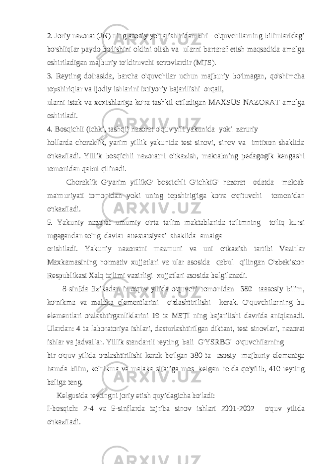 2. Joriy nazorat (JN) ning asosiy yo&#39;nalishlridan biri - o&#39;quvchilarning bilimlaridagi bo&#39;shliqlar paydo bo&#39;lishini oldini olish va ularni bartaraf etish maqsadida amalga oshiriladigan majburiy to&#39;ldiruvchi so&#39;rovlardir (MTS). 3. Reyting doirasida, barcha o&#39;quvchilar uchun majburiy bo&#39;lmagan, qo&#39;shimcha topshiriqlar va ijodiy ishlarini ixtiyoriy bajarilishi orqali, ularni istak va xoxishlariga ko&#39;ra tashkil etiladigan MAXSUS NAZORAT amalga oshiriladi. 4. Bosqichli (ichki, tashqi) nazorat o&#39;quv yili yakunida yoki zaruriy hollarda choraklik, yarim yillik yakunida test sinovi, sinov va imtixon shaklida o&#39;tkaziladi. Yillik bosqichli nazoratni o&#39;tkazish, maktabning pedagogik kengashi tomonidan qabul qilinadi. Choraklik G&#39;yarim yillikG&#39; bosqichli G&#39;ichkiG&#39; nazorat odatda maktab ma&#39;muriyati tomonidan yoki uning topshirig&#39;iga ko&#39;ra o&#39;qituvchi tomonidan o&#39;tkaziladi. 5. Yakuniy nazorat umumiy o&#39;rta ta&#39;lim maktablarida ta&#39;limning to&#39;liq kursi tugagandan so&#39;ng davlat attestatsiyasi shaklida amalga orishiladi. Yakuniy nazoratni mazmuni va uni o&#39;tkazish tartibi Vazirlar Maxkamasining normativ xujjatlari va ular asosida qabul qilingan O&#39;zbekiston Respublikasi Xalq ta&#39;limi vazirligi xujjatlari asosida belgilanadi. 8-sinfda fizikadan ir o&#39;quv yilida o&#39;quvchi tomonidan 380 taasosiy bilim, ko&#39;nikma va malaka elementlarini o&#39;zlashtirilishi kerak. O&#39;quvchilarning bu elementlari o&#39;zlashtirganliklarini 19 ta MSTI ning bajarilishi davrida aniqlanadi. Ulardan: 4 ta laboratoriya ishlari, dasturlashtirilgan diktant, test sinovlari, nazorat ishlar va jadvallar. Yillik standartli reyting bali G&#39;YSRBG&#39; o&#39;quvchilarning bir o&#39;quv yilida o&#39;zlashtirilishi kerak bo&#39;lgan 380 ta asosiy majburiy elementga hamda bilim, ko&#39;nikma va malaka sifatiga mos kelgan holda qo&#39;yilib, 410 reyting baliga teng. Kelgusida reytingni joriy etish quyidagicha bo&#39;ladi: I-bosqich: 2-4 va 5-sinflarda tajriba sinov ishlari 2001-2002 o&#39;quv yilida o&#39;tkaziladi. 