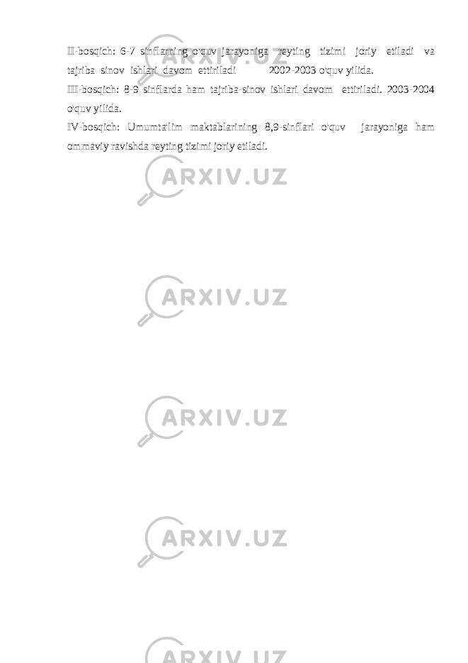 II-bosqich: 6-7 sinflarning o&#39;quv jarayoniga reyting tizimi joriy etiladi va tajriba sinov ishlari davom ettiriladi 2002-2003 o&#39;quv yilida. III-bosqich: 8-9 sinflarda ham tajriba-sinov ishlari davom ettiriladi. 2003-2004 o&#39;quv yilida. IV-bosqich: Umumta&#39;lim maktablarining 8,9-sinflari o&#39;quv jarayoniga ham ommaviy ravishda reyting tizimi joriy etiladi. 
