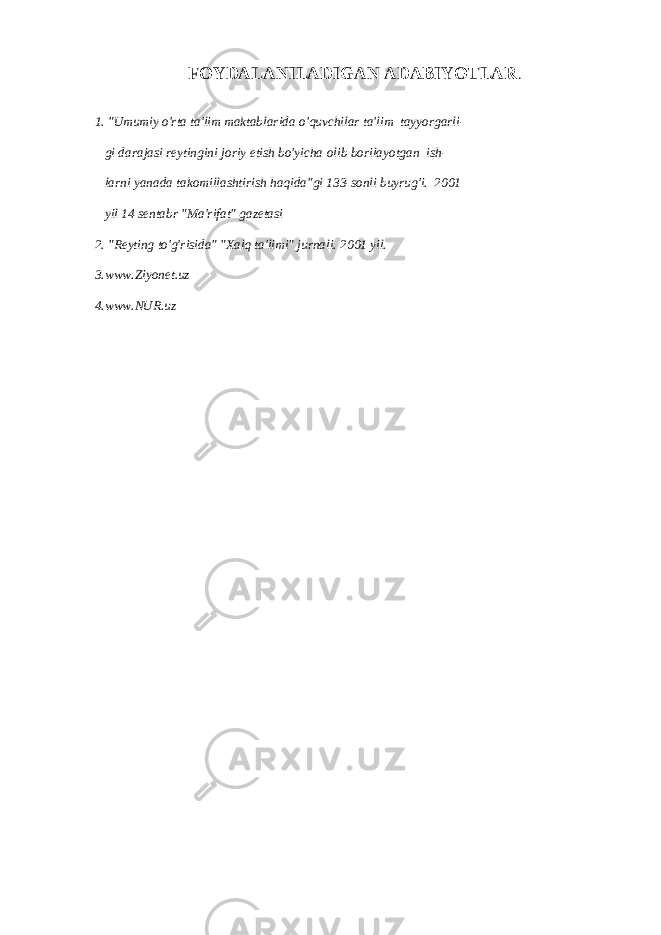 FOYDALANILADIGAN ADABIYOTLAR . 1. &#34;Umumiy o&#39;rta ta&#39;lim maktablarida o&#39;quvchilar ta&#39;lim tayyorgarli- gi darajasi reytingini joriy etish bo&#39;yicha olib borilayotgan ish- larni yanada takomillashtirish haqida&#34;gi 133-sonli buyrug&#39;i. 2001 yil 14 sentabr &#34;Ma&#39;rifat&#34; gazetasi 2. &#34;Reyting to&#39;g&#39;risida&#34; &#34;Xalq ta&#39;limi&#34; jurnali. 2001 yil. 3.www.Ziyonet.uz 4.www.NUR.uz 