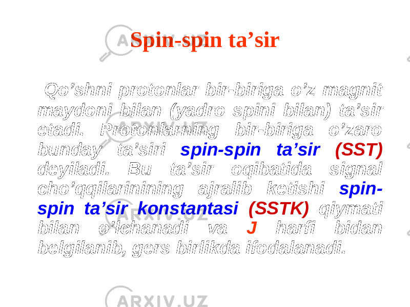 Spin-spin ta’sir Q o’shni protonlar bir-biriga o’z magnit maydoni bilan (yadro spini bilan) ta ’ sir etadi. P rotonlarning bir-biriga o’zaro bunday ta ’ siri s p in-spin ta’sir (SST) deyiladi. Bu ta’sir oqibatida signal cho’qqilarinining ajralib ketishi spin- spin ta’sir konstantasi (SSTK) qiymati bilan o’lchanadi va J harfi bidan belgilanib, gers birlikda ifodalanadi. 