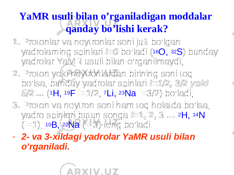 YaMR usuli bilan o’rganiladigan moddalar qanday bo’lishi kerak? 1. Protonlar va neytronlar soni juft bo’lgan yadrolarning spinlari I=0 bo’ladi ( 16 O, 32 S ) bunday yadrolar YaMR usuli bilan o’rganilmaydi; 2. Proton yoki neytronlardan birining soni toq bo’lsa, bunday yadrolar spinlari I=1/2, 3/2 yoki 5/2 ... ( 1 H, 19 F I=1/2; 7 Li, 23 Na I=3/2) bo’ladi; 3. Proton va neytron soni ham toq holatda bo’lsa, yadro spinlari butun songa I =1, 2, 3 … 2 H, 14 N (I=1), 10 B, 22 Na (I=3) teng bo’ladi. - 2- va 3-xildagi yadrolar YaMR usuli bilan o’rganiladi. 