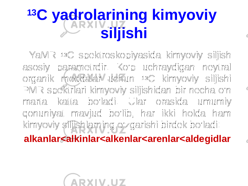 13 C yadrolarining kimyoviy siljishi Y a MR 13 C spektroskopiyasida kimyoviy siljish asosiy parametrdir. K o’p uchraydigan neytral organik moddalar uchun 13 C kimyoviy siljishi PMR spektrlari kimyoviy siljishidan bir necha o’n marta katta bo’ladi. U lar orasida umumiy qonuniyat mavjud bo’lib, har ikki holda ham kimyoviy siljishlarning o’zgarishi birdek bo’ladi: alkanlar<alkinlar<alkenlar<arenlar<aldegidlar 