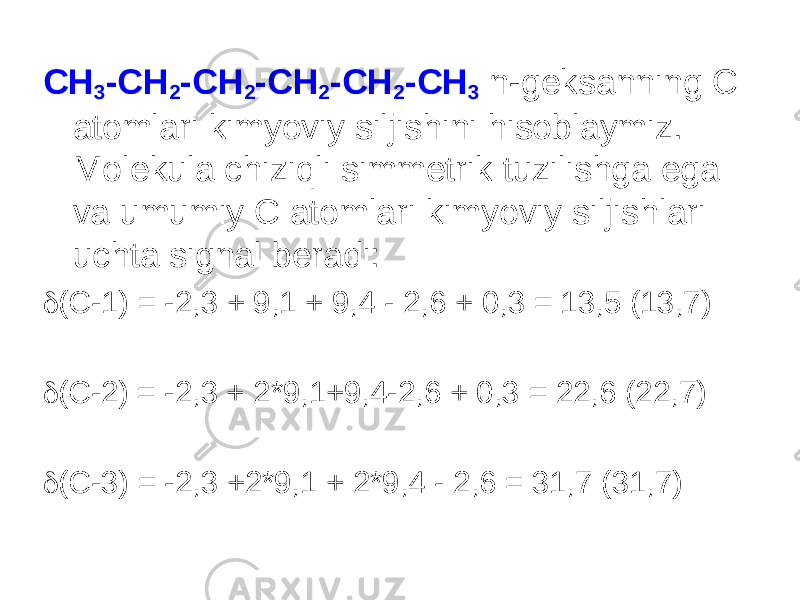 CH 3 -CH 2 -CH 2 -CH 2 -CH 2 -CH 3 n-geksanning C atomlari kimyoviy siljishini hisoblaymiz. Molekula chiziqli simmetrik tuzilishga ega va umumiy C atomlari kimyoviy siljishlari uchta signal beradi:  ( C -1) = -2,3 + 9,1 + 9,4 - 2,6 + 0,3 = 13,5 (13,7)  ( C -2) = -2,3 + 2*9,1+9,4-2,6 + 0,3 = 22,6 (22,7)  ( C -3) = -2,3 +2*9,1 + 2*9,4 - 2,6 = 31,7 (31,7) 