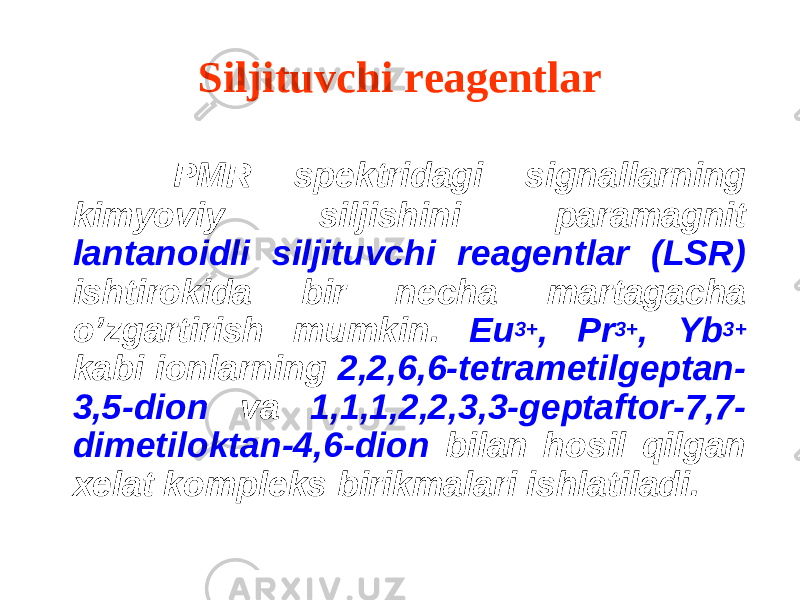 Siljituvchi reagentlar PMR spektridagi signallarning kimyoviy siljishini paramagnit lantanoidli siljituvchi reagentlar (LSR) ishtirokida bir necha martagacha o’zgartirish mumkin. Eu 3+ , Pr 3+ , Yb 3+ kabi ionlarning 2,2,6,6-tetrametilgeptan- 3,5-dion va 1,1,1,2,2,3,3-geptaftor-7,7- dimetiloktan-4,6-dion bilan hosil qilgan xelat kompleks birikmalari ishlatiladi. 