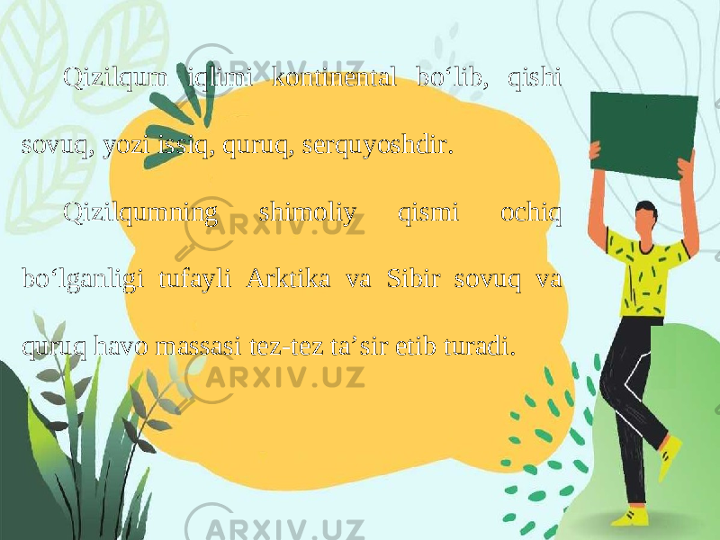 Qizilqum iqlimi kontinental bo‘lib, qishi sovuq, yozi issiq, quruq, serquyoshdir. Qizilqumning shimoliy qismi ochiq bo‘lganligi tufayli Arktika va Sibir sovuq va quruq havo massasi tez-tez ta’sir etib turadi. 