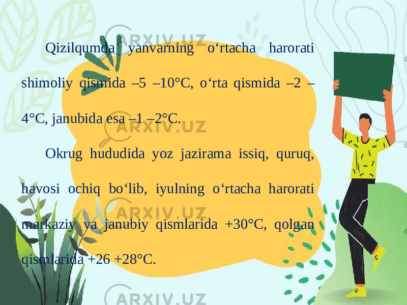 Qizilqumda yanvarning o‘rtacha harorati shimoliy qismida –5 –10°C, o‘rta qismida –2 – 4°C, janubida esa –1 –2°C. Okrug hududida yoz jazirama issiq, quruq, havosi ochiq bo‘lib, iyulning o‘rtacha harorati markaziy va janubiy qismlarida +30°C, qolgan qismlarida +26 +28°C. 