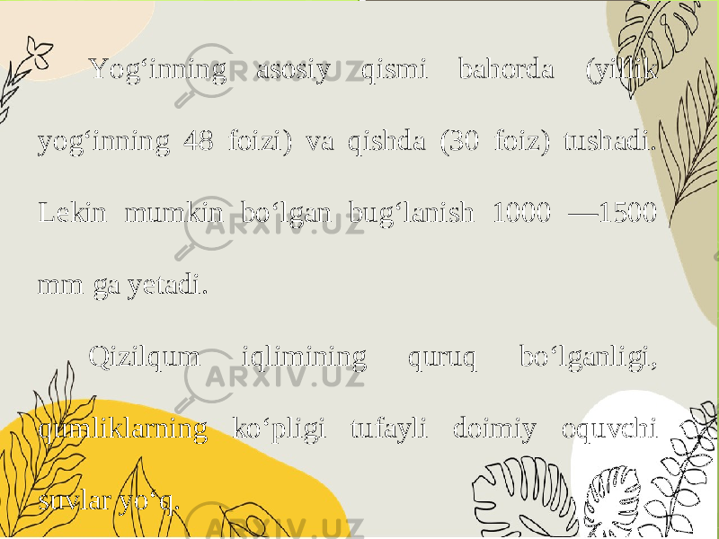 Yog‘inning asosiy qismi bahorda (yillik yog‘inning 48 foizi) va qishda (30 foiz) tushadi. Lekin mumkin bo‘lgan bug‘lanish 1000 —1500 mm ga yetadi. Qizilqum iqlimining quruq bo‘lganligi, qumliklarning ko‘pligi tufayli doimiy oquvchi suvlar yo‘q. 