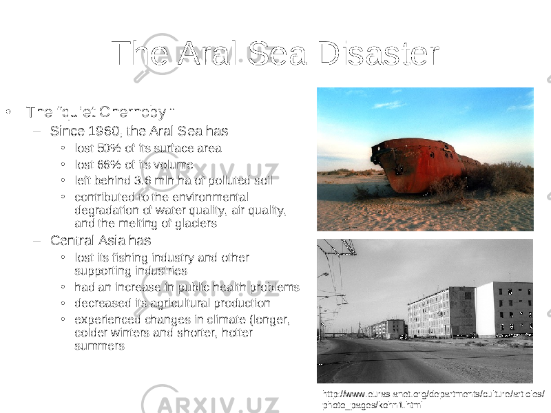 The Aral Sea Disaster • The “quiet Chernobyl” – Since 1960, the Aral Sea has: • lost 50% of its surface area • lost 66% of its volume • left behind 3.6 mln ha of polluted soil • contributed to the environmental degradation of water quality, air quality, and the melting of glaciers – Central Asia has • lost its fishing industry and other supporting industries • had an increase in public health problems • decreased its agricultural production • experienced changes in climate (longer, colder winters and shorter, hotter summers http://www.eurasianet.org/departments/culture/articles/ photo_pages/kohn1.html 