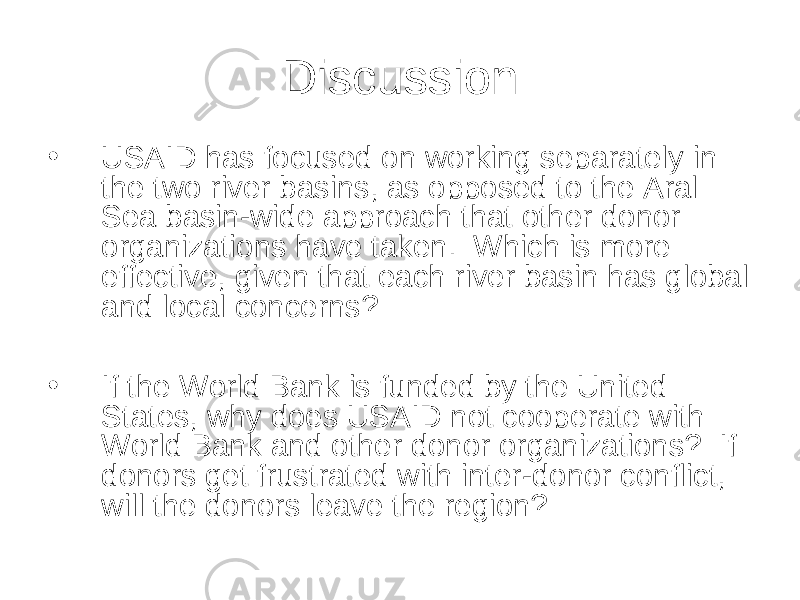 Discussion • USAID has focused on working separately in the two river basins, as opposed to the Aral Sea basin-wide approach that other donor organizations have taken. Which is more effective, given that each river basin has global and local concerns? • If the World Bank is funded by the United States, why does USAID not cooperate with World Bank and other donor organizations? If donors get frustrated with inter-donor conflict, will the donors leave the region? 