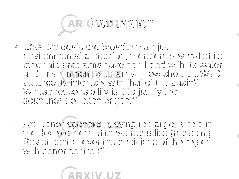 Discussion • USAID’s goals are broader than just environmental protection; therefore several of its other aid programs have conflicted with its water and environment programs. How should USAID balance its interests with that of the basin? Whose responsibility is it to justify the soundness of each project? • Are donor agencies playing too big of a role in the development of these republics (replacing Soviet control over the decisions of the region with donor control)? 