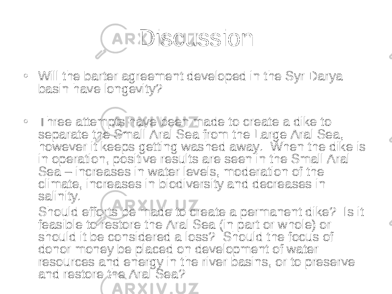 Discussion • Will the barter agreement developed in the Syr Darya basin have longevity? • Three attempts have been made to create a dike to separate the Small Aral Sea from the Large Aral Sea, however it keeps getting washed away. When the dike is in operation, positive results are seen in the Small Aral Sea – increases in water levels, moderation of the climate, increases in biodiversity and decreases in salinity. Should efforts be made to create a permanent dike? Is it feasible to restore the Aral Sea (in part or whole) or should it be considered a loss? Should the focus of donor money be placed on development of water resources and energy in the river basins, or to preserve and restore the Aral Sea? 