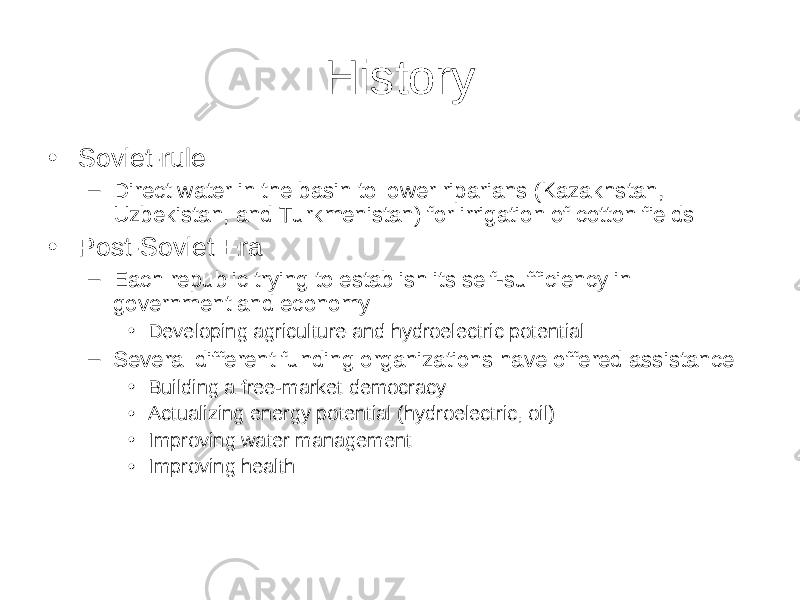 History • Soviet-rule – Direct water in the basin to lower riparians (Kazakhstan, Uzbekistan, and Turkmenistan) for irrigation of cotton fields • Post-Soviet Era – Each republic trying to establish its self-sufficiency in government and economy • Developing agriculture and hydroelectric potential – Several different funding organizations have offered assistance • Building a free-market democracy • Actualizing energy potential (hydroelectric, oil) • Improving water management • Improving health 