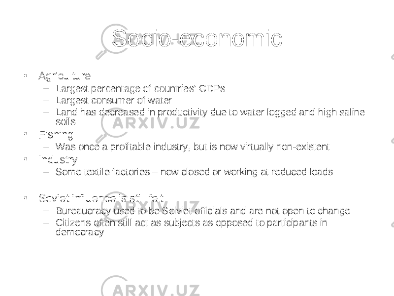 Socio-economic • Agriculture – Largest percentage of countries’ GDPs – Largest consumer of water – Land has decreased in productivity due to water logged and high saline soils • Fishing – Was once a profitable industry, but is now virtually non-existent • Industry – Some textile factories – now closed or working at reduced loads • Soviet influence is still felt – Bureaucracy used to be Soiviet officials and are not open to change – Citizens often still act as subjects as opposed to participants in democracy 