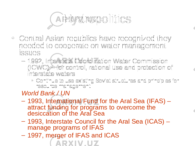 Hydropolitics • Central Asian republics have recognized they needed to cooperate on water management issues – 1992, Interstate Coordination Water Commission (ICWC) – for control, rational use and protection of interstate waters • Continue to use existing Soviet structures and principles for resource management World Bank / UN – 1993, International Fund for the Aral Sea (IFAS) – attract funding for programs to overcome the desiccation of the Aral Sea – 1993, Interstate Council for the Aral Sea (ICAS) – manage programs of IFAS – 1997, merger of IFAS and ICAS 