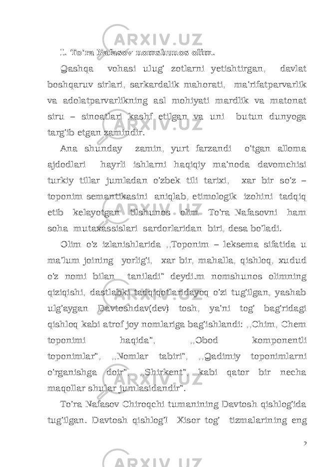 I. To’ra Nafasov nomshunos olim. Qashqa vohasi ulug’ zotlarni yetishtirgan, davlat boshqaruv sirlari, sarkardalik mahorati, ma’ri fatparvarlik va adolatparvarlikning asl mohiyati mardlik va matonat siru – sinoatlari kashf etilgan va uni butun dunyoga targ’ib etgan zamindir. Ana shunday zamin, yurt farzandi o’tgan alloma ajdodlari hayrli ishlarni haqiqiy ma’noda davomchisi turkiy tillar jumladan o’zbek tili tarixi, xar bir so’z – toponim semantikasini aniqlab, etimologik izohini tadqiq etib kelayotgan tilshunos olim To’ra Nafasovni ham soha mutaxassislari sardorlaridan biri, desa bo’ladi. Olim o’z izlanishlarida ,,Toponim – leksema sifatida u ma’lum joining yorlig’i, xar bir, mahalla, qishloq, xudud o’z nomi bilan taniladi” deydi.m nomshunos olimning qiziqishi, dastlabki tadqiqotlaridayoq o’zi tug’ilgan, yashab ulg’aygan Davtoshdav(dev) tosh, ya’ni tog’ bag’ridagi qishloq kabi atrof joy nomlariga bag’ishlandi: ,,Chim, Chem toponimi haqida”, ,,Obod komponentli toponimlar”, ,,Nomlar tabiri”, ,,Qadimiy toponimlarni o’rganishga doir”, ,,Shirkent”, kabi qator bir necha maqollar shular jumlasidandir”. To’ra Nafasov Chiroqchi tumanining Davtosh qishlog’ida tug’ilgan. Davtosh qishlog’I Xisor tog’ tizmalarin ing eng 2 