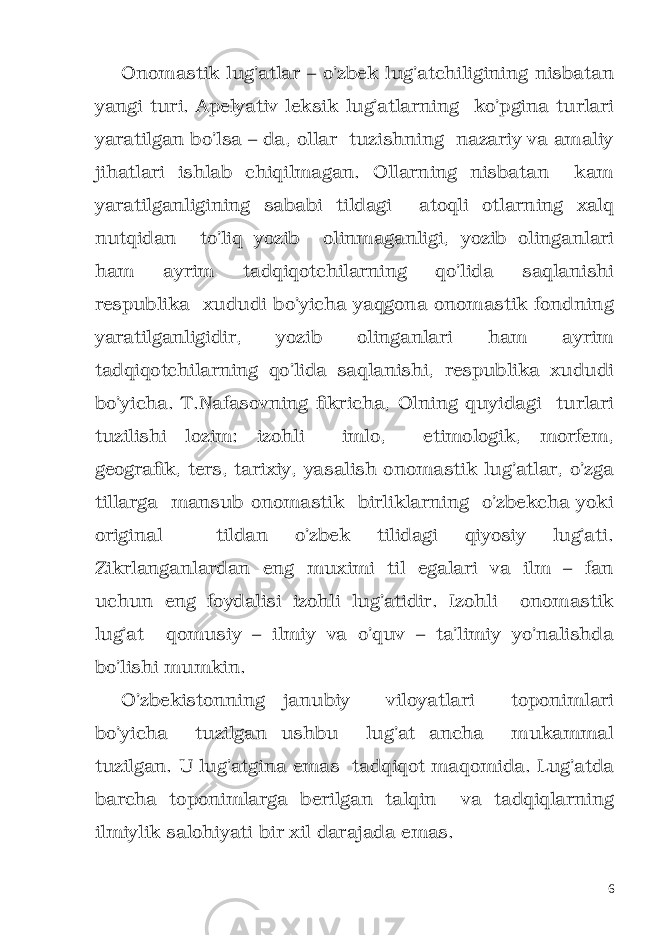 Onomastik lug’atlar – o’zbek lug’atchiligining nisbatan yangi turi. Apelyativ leksik lug’atlarning ko’pgina turlari yaratilgan bo’lsa – da, ollar tuzishning nazariy va amaliy jihatlari ishlab chiqilmagan. Ollarning nisbatan kam yaratilganligining sababi tildagi atoqli otlarning xalq nutqidan to’liq yozib olinmaganligi, yozib olinganlari ham ayrim tadqiqotchilarning qo’lida saqlanishi respublika xududi bo’yicha yaqgona onomastik fondning yaratilganligidir, yozib olinganlari ham ayrim tadqiqotchilarning qo’lida saqlanishi, respublika xududi bo’yicha. T.Nafasovning fikricha, Olning quyidagi turlari tuzilishi lozim: izohli imlo, etimologik, morfem, geografik, ters, tarixiy, yasalish onomastik lug’atlar, o’zga tillarga mansub onomastik birliklarning o’zbekcha yoki original tildan o’zbek tilidagi qiyosiy lug’ati. Zikrlanganlardan eng muximi til egalari va ilm – fan uchun eng foydalisi izohli lug’atidir. Izohli onomastik lug’at qomusiy – ilmiy va o’quv – ta’limiy yo’nalishda bo’lishi mumkin. O’zbekistonning janubiy viloyatlari toponimlari bo’yicha tuzilgan ushbu lug’at ancha mukammal tuzilgan. U lug’atgina emas tadqiqot maqomida. Lug’atda barcha toponimlarga berilgan talqin va tadqiqlarning ilmiylik salohiyati bir xil darajada emas. 6 