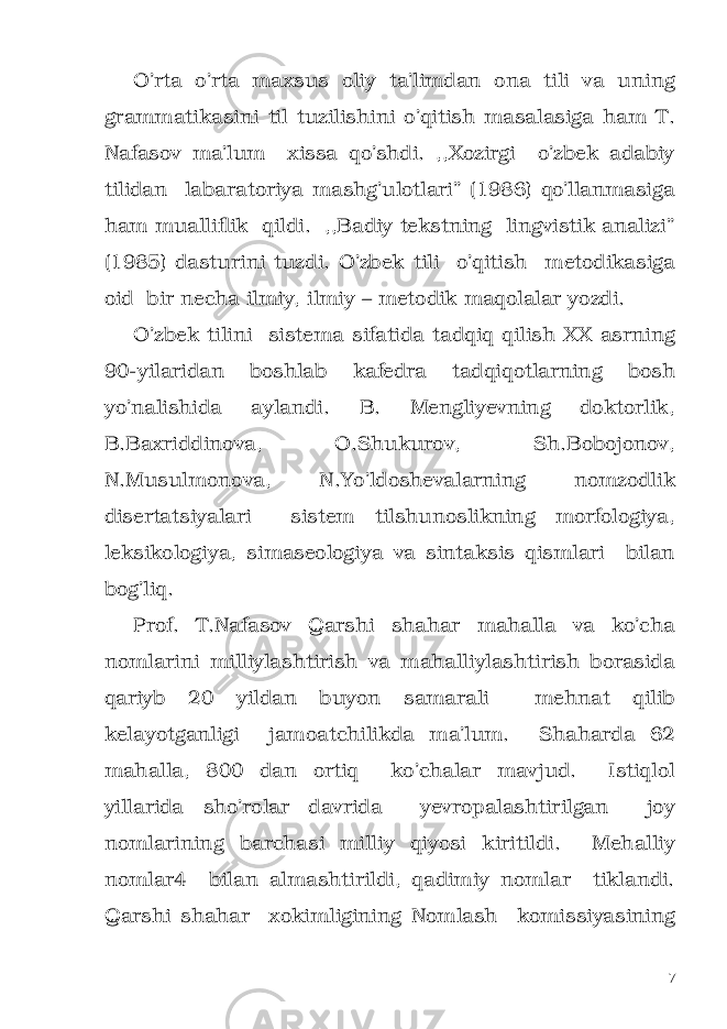 O’rta o’rta maxsus oliy ta’limdan ona tili va uning grammatikasini til tuzilishini o’qitish masalasiga ham T. Nafasov ma’lum xissa qo’shdi. ,,Xozirgi o’zbek adabiy tilidan labaratoriya mashg’ulotlari” (1986) qo’llanmasiga ham mualliflik qildi. ,,Badiy tekstning lingvistik analizi” (1985) dasturini tuzdi. O’zbek tili o’qitish metodikasiga oid bir necha ilmiy, ilmiy – metodik maqolalar yozdi. O’zbek tilini sistema sifatida tadqiq qilish XX asrning 90-yilaridan boshlab kafedra tadqiqotlarning bosh yo’nalishida aylandi. B. Mengliyevning doktorlik, B.Baxriddinova, O.Shukurov, Sh.Bobojonov, N.Musulmonova, N.Yo’ldoshevalarning nomzodlik disertatsiyalari sistem tilshunoslikning morfologiya, leksikologiya, simaseologiya va sintaksis qismlari bilan bog’liq. Prof. T.Nafasov Qarshi shahar mahalla va ko’cha nomlarini milliylashtirish va mahalliylashtirish borasida qariyb 20 yildan buyon samarali mehnat qilib kelayotganligi jamoatchilikda ma’lum. Shaharda 62 mahalla, 800 dan ortiq ko’chalar mavjud. Istiqlol yillarida sho’rolar davrida yevropalashtirilgan joy nomlarining barchasi milliy qiyosi kiritildi. Mehalliy nomlar4 bilan almashtirildi, qadimiy nomlar tiklandi. Qarshi shahar xokimligining Nomlash komissiyasining 7 