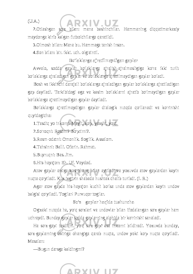 (U.A.) 2. Otlashgan so&#39;z bilan: mana beshinchilar. Hammaning diqqatimarkaziy maydonga kirib kelgan futbolchilarga qaratildi. 3. Olmosh bilan: Mana bu. Hammaga tanish inson. 4. Son bilan: bir. ikki. uch. olg&#39;aintil. Bo&#39;laklarga ajratilmaydigan gaplar Avvalo, sodda gaplar bo&#39;laklarga ajralish-ajralmasligiga ko&#39;ra ikki turli: bo&#39;laklarga ajraladigan gaplar va bo&#39;laklarga ajratilmaydigan gaplar bo&#39;ladi. Bosh va ikkinchi darajali bo&#39;laklarga ajraladigan gaplar bo&#39;laklarga ajratiladigan gap deyiladi. Tarkibidagi ega va kesim bo&#39;laklarni ajratib bo&#39;lmaydigan gaplar bo&#39;laklarga ajratilmaydigan gaplar deyiladi. Bo&#39;laklarga ajratilmaydigan gaplar dialogik nutqda qo&#39;llanadi va ko&#39;rinishi quyidagicha: 1. Tasdiq yo inkorni: Mayli, xo&#39;p, yaxshi, yo&#39;q. 2. So&#39;roqni: Rostmi? Bo&#39;ptirni?. 3. Rasm-odatni: Omonlik. Sog&#39;lik. Assalom. 4. Tahsinni: Balli. Ofarin. Rahmat. 5. Buyruqni: Bas. Jim. 6. His-hayajon: Eh. Uf. Voydod. Atov gaplar o&#39;ziga xos ohang bilan aytiladi va yozuvda atov gaplardan keyin nuqta qo&#39;yiladi. Kuz izg&#39;irin shabada hushtak chalib turibdi. (I. R.) Agar atov gapda his-hayajon kuchli bo&#39;lsa unda atov gaplardan keyin undov belgisi qo&#39;yiladi. Tog&#39;lar! Purvuqor tog&#39;lar. So&#39;z—gaplar haqida tushuncha Og&#39;zaki nutqda ha, yo&#39;q so&#39;zlari va undovlar bilan ifodalangan so&#39;z-gaplar ham uchraydi. Bunday gaplar sodda gaplarning alohida bir ko&#39;rinishi sanaladi. Ha so&#39;z-gapi tasdiqni. yo&#39;q so&#39;z-gapi esa inkorni bildiradi. Yozuvda bunday, so&#39;z-gaplarning oxiriga ohangiga qarab nuqta, undov yoki ko&#39;p nuqta qo&#39;yiladi. Masalan: —Bugun darsga keldingmi? 