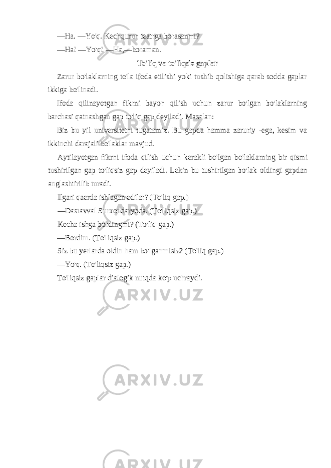 —Ha. —Yo&#39;q. Kechqurun teatrga borasanmi? —Ha! —Yo&#39;q! —Ha,—boraman. To&#39;liq va to&#39;liqsiz gaplar Zarur bo&#39;laklarning to&#39;la ifoda etilishi yoki tushib qolishiga qarab sodda gaplar ikkiga bo&#39;linadi. Ifoda qilinayotgan fikrni bayon qilish uchun zarur bo&#39;lgan bo&#39;laklarning barchasi qatnashgan gap to&#39;liq gap deyiladi. Masalan: Biz bu yil universitetni tugatamiz. Bu gapda hamma zaruriy -ega, kesim va ikkinchi darajali bo&#39;laklar mavjud. Aytilayotgan fikrni ifoda qilish uchun kerakli bo&#39;lgan bo&#39;laklarning bir qismi tushirilgan gap to&#39;liqsiz gap deyiladi. Lekin bu tushirilgan bo&#39;lak oldingi gapdan anglashtirilib turadi. Ilgari qaerda ishlagan edilar? (To&#39;liq gap.) —Dastavval Surxondaryoda. (To&#39;liqsiz gap.) Kecha ishga bordingmi? (To&#39;liq gap.) —Bordim. (To&#39;liqsiz gap.) Siz bu yerlarda oldin ham bo&#39;lganmisiz? (To&#39;liq gap.) —Yo&#39;q. (To&#39;liqsiz gap.) To&#39;liqsiz gaplar dialogik nutqda ko&#39;p uchraydi. 