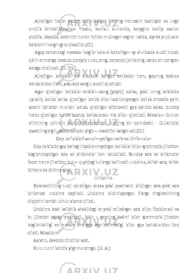 Ajratilgan hollar o&#39;zidan oldin kelgan holning ma&#39;nosini izohlaydi va unga aniqlik kiritadi.Masalan: Yozda, kanikul kunlarida, ko&#39;pgina badiiy asarlar o&#39;qidik. Uzoqda, ko&#39;kimtir tuman ichida mudragan tog&#39;lar ustida, siyrak yulduzlar ko&#39;zlarini horg&#39;ingina qisadilar.(O.) Agap tomondagi mevazor bog&#39;lar baland ko&#39;tarilgan oy shu&#39;lasida xuddi tutash qalin o&#39;rmonga o&#39;xshab qorayib turar, o&#39;ng, tomonda jarlikning ustida bir qo&#39;rg&#39;on ko&#39;zga chalinadi. (O. Yo.) Ajratilgan bo&#39;laklar o&#39;zi aloqador bo&#39;lgan bo&#39;lakdan ham, gapning boshqa bo&#39;laklaridan ham, yozuvda vergul orqali ajratiladi. Agar ajratilgan bo&#39;laklar tarkibi—keng (yoyiq) bo&#39;lsa, yoki uning tarkibida uyushiq bo&#39;lak bo&#39;lsa ajratilgan bo&#39;lak bilan izohlanayotgan bo&#39;lak o&#39;rtasida ya&#39;m so&#39;zini ishlatish mumkin bo&#39;lsa, ajratilgan sifatlovchi gap oxirida kelsa, bunday holda ajratilgan bo&#39;lak boshqa bo&#39;laklardan tire bilan ajratiladi. Masalan: Gulnor o&#39;limining uchinchi kuni, Samarqanddan ulaming bir qarindoshi - Gulsinbibi opasining o&#39;g&#39;li, sodda dehqon yigit— tasodifan kelgan edi.(O.) Gap bo&#39;laklari sanalmaydigan so&#39;z va birikmalar Gap tarkibida gap bo&#39;lagi hisoblanmaydigan bo&#39;laklar bilan grammatik jihatidan bog&#39;lanmaydigan so&#39;z va birikmalar ham ishlatiladi. Bunday so&#39;z va birikmalar faqat ma&#39;no jihatidan butun quyidagi turlarga bo&#39;linadi: undalma, kirish so&#39;z, kirish birikma va kiritma gap. Undalma So&#39;zlovchining nutqi qaratilgan shaxs yoki predmetni bildirgan so&#39;z yoki so&#39;z birikmasi undalma deyiladi. Undalma bildirilayotgan fikrga tinglovchining diqqatini tortish uchun xizmat qiladi. Undalma bosh kelishik shaklidagi ot yoki otllashgan so&#39;z bilan ifodalanadi va bu jihatdan egaga o&#39;xshaydi, lekin u gapning kesimi bilan grammatik jihatdan bog&#39;lanishligi va maxsus ohangga ega bo&#39;lmasligi bilan gap bo&#39;laklaridan farq qiladi. Masalan: Azizim, devorda chiqillar soat. Kunu tunni bo&#39;ldik yigirma to&#39;rtga. (U. A.) 