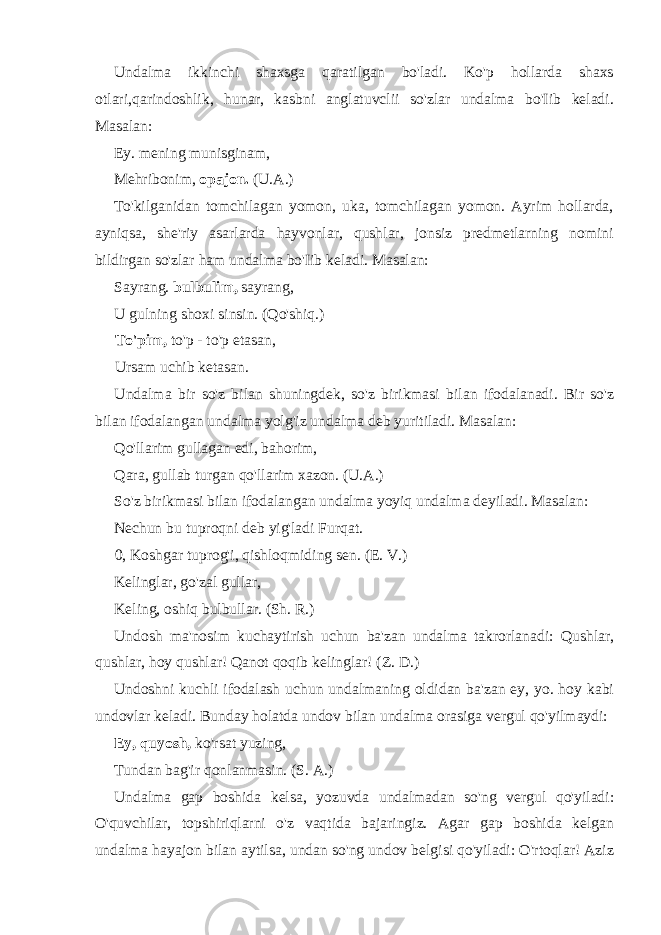 Undalma ikkinchi shaxsga qaratilgan bo&#39;ladi. Ko&#39;p hollarda shaxs otlari,qarindoshlik, hunar, kasbni anglatuvclii so&#39;zlar undalma bo&#39;Iib keladi. Masalan: Ey. mening munisginam, Mehribonim, opajon. (U.A.) To&#39;kilganidan tomchilagan yomon, uka, tomchilagan yomon. Ayrim hollarda, ayniqsa, she&#39;riy asarlarda hayvonlar, qushlar, jonsiz predmetlarning nomini bildirgan so&#39;zlar ham undalma bo&#39;Iib keladi. Masalan: Sayrang. bulbulim, sayrang, U gulning shoxi sinsin. (Qo&#39;shiq.) To&#39;pim, to&#39;p - to&#39;p etasan, Ursam uchib ketasan. Undalma bir so&#39;z bilan shuningdek, so&#39;z birikmasi bilan ifodalanadi. Bir so&#39;z bilan ifodalangan undalma yolg&#39;iz undalma deb yuritiladi. Masalan: Qo&#39;llarim gullagan edi, bahorim, Qara, gullab turgan qo&#39;llarim xazon. (U.A.) So&#39;z birikmasi bilan ifodalangan undalma yoyiq undalma deyiladi. Masalan: Nechun bu tuproqni deb yig&#39;ladi Furqat. 0, Koshgar tuprog&#39;i, qishloqmiding sen. (E. V.) Kelinglar, go&#39;zal gullar, Keling, oshiq bulbullar. (Sh. R.) Undosh ma&#39;nosim kuchaytirish uchun ba&#39;zan undalma takrorlanadi: Qushlar, qushlar, hoy qushlar! Qanot qoqib kelinglar! (Z. D.) Undoshni kuchli ifodalash uchun undalmaning oldidan ba&#39;zan ey, yo. hoy kabi undovlar keladi. Bunday holatda undov bilan undalma orasiga vergul qo&#39;yilmaydi: Ey, quyosh, ko&#39;rsat yuzing, Tundan bag&#39;ir qonlanmasin. (S. A.) Undalma gap boshida kelsa, yozuvda undalmadan so&#39;ng vergul qo&#39;yiladi: O&#39;quvchilar, topshiriqlarni o&#39;z vaqtida bajaringiz. Agar gap boshida kelgan undalma hayajon bilan aytilsa, undan so&#39;ng undov belgisi qo&#39;yiladi: O&#39;rtoqlar! Aziz 