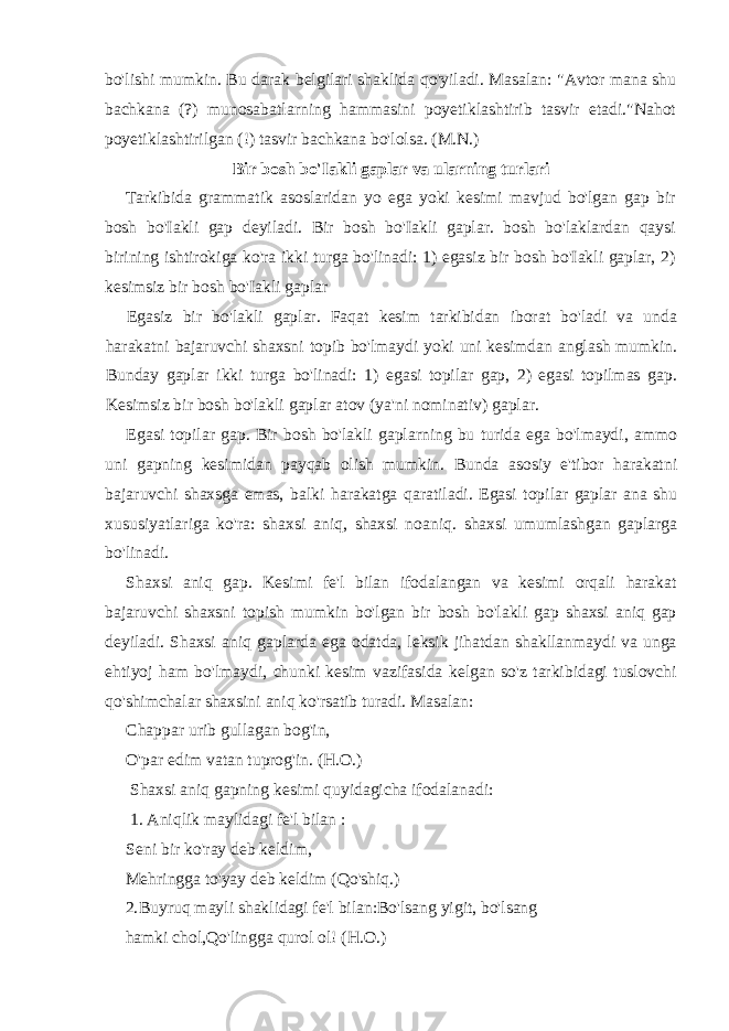 bo&#39;lishi mumkin. Bu darak belgilari shaklida qo&#39;yiladi. Masalan: &#34;Avtor mana shu bachkana (?) munosabatlarning hammasini poyetiklashtirib tasvir etadi.&#34;Nahot poyetiklashtirilgan (!) tasvir bachkana bo&#39;lolsa. (M.N.) Bir bosh bo&#39;Iakli gaplar va ularning turlari Tarkibida grammatik asoslaridan yo ega yoki kesimi mavjud bo&#39;lgan gap bir bosh bo&#39;Iakli gap deyiladi. Bir bosh bo&#39;Iakli gaplar. bosh bo&#39;laklardan qaysi birining ishtirokiga ko&#39;ra ikki turga bo&#39;linadi: 1) egasiz bir bosh bo&#39;Iakli gaplar, 2) kesimsiz bir bosh bo&#39;Iakli gaplar Egasiz bir bo&#39;lakli gaplar. Faqat kesim tarkibidan iborat bo&#39;ladi va unda harakatni bajaruvchi shaxsni topib bo&#39;lmaydi yoki uni kesimdan anglash mumkin. Bunday gaplar ikki turga bo&#39;linadi: 1) egasi topilar gap, 2) egasi topilmas gap. Kesimsiz bir bosh bo&#39;lakli gaplar atov (ya&#39;ni nominativ) gaplar. Egasi topilar gap. Bir bosh bo&#39;lakli gaplarning bu turida ega bo&#39;lmaydi, ammo uni gapning kesimidan payqab olish mumkin. Bunda asosiy e&#39;tibor harakatni bajaruvchi shaxsga emas, balki harakatga qaratiladi. Egasi topilar gaplar ana shu xususiyatlariga ko&#39;ra: shaxsi aniq, shaxsi noaniq. shaxsi umumlashgan gaplarga bo&#39;linadi. Shaxsi aniq gap. Kesimi fe&#39;l bilan ifodalangan va kesimi orqali harakat bajaruvchi shaxsni topish mumkin bo&#39;lgan bir bosh bo&#39;lakli gap shaxsi aniq gap deyiladi. Shaxsi aniq gaplarda ega odatda, leksik jihatdan shakllanmaydi va unga ehtiyoj ham bo&#39;lmaydi, chunki kesim vazifasida kelgan so&#39;z tarkibidagi tuslovchi qo&#39;shimchalar shaxsini aniq ko&#39;rsatib turadi. Masalan: Chappar urib gullagan bog&#39;in, O&#39;par edim vatan tuprog&#39;in. (H.O.) Shaxsi aniq gapning kesimi quyidagicha ifodalanadi: 1. Aniqlik maylidagi fe&#39;l bilan : Seni bir ko&#39;ray deb keldim, Mehringga to&#39;yay deb keldim (Qo&#39;shiq.) 2. Buyruq mayli shaklidagi fe&#39;l bilan:Bo&#39;lsang yigit, bo&#39;lsang hamki chol,Qo&#39;lingga qurol ol! (H.O.) 