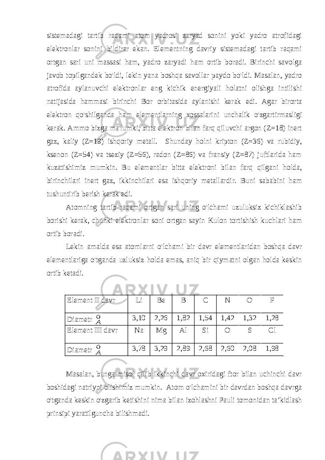 sistemadagi tartib raqami atom yadrosi zaryad sonini yoki yadro atrofidagi elektronlar sonini bildirar ekan. Elementning davriy sistemadagi tartib raqami ortgan sari uni massasi ham, yadro zaryadi ham ortib boradi. Birinchi savolga javob topilgandek bo&#39;ldi, lekin yana boshqa savollar paydo bo&#39;ldi. Masalan, yadro atrofida aylanuvchi elektronlar eng kichik energiyali holatni olishga intilishi natijasida hammasi birinchi Bor orbitasida aylanishi kerak edi. Agar birorta elektron qo&#39;shilganda ham elementlarning xossalarini unchalik o&#39;zgartirmasligi kerak. Ammo bizga ma&#39;lumki, bitta elektron bilan farq qiluvchi argon (Z=18) inert gaz, kaliy (Z=19) ishqoriy metall. Shunday holni kripton (Z=36) va rubidiy, ksenon (Z=54) va tseziy (Z=56), radon (Z=86) va fransiy (Z=87) juftlarida ham kuzatishimiz mumkin. Bu elementlar bitta elektroni bilan farq qilgani holda, birinchilari inert gaz, ikkinchilari esa ishqoriy metallardir. Buni sababini ham tushuntirib berish kerak edi. Atomning tartib raqami ortgan sari uning o&#39;lchami uzuluksiz kichiklashib borishi kerak, chunki elektronlar soni ortgan sayin Kulon tortishish kuchlari ham ortib boradi. Lekin amalda esa atomlarni o&#39;lchami bir davr elementlaridan boshqa davr elementlariga o&#39;tganda uzluksiz holda emas, aniq bir qiymatni olgan holda keskin ortib ketadi. Element II davr Li Be B C N О F Diametr 0А 3,10 2,26 1,82 1,54 1,42 1,32 1,28 Element III davr Na Mg Al Si О S Cl Diametr 0А 3,78 3,29 2,89 2,68 2,60 2,08 1,98 Masalan, bunga misol qilib ikkinchi davr oxiridagi ftor bilan uchinchi davr boshidagi natriyni olishimiz mumkin. Atom o&#39;lchamini bir davrdan boshqa davrga o&#39;tganda keskin o&#39;zgarib ketishini nima bilan izohlashni Pauli tomonidan ta’kidlash prinsipi yaratilguncha bilishmadi. 