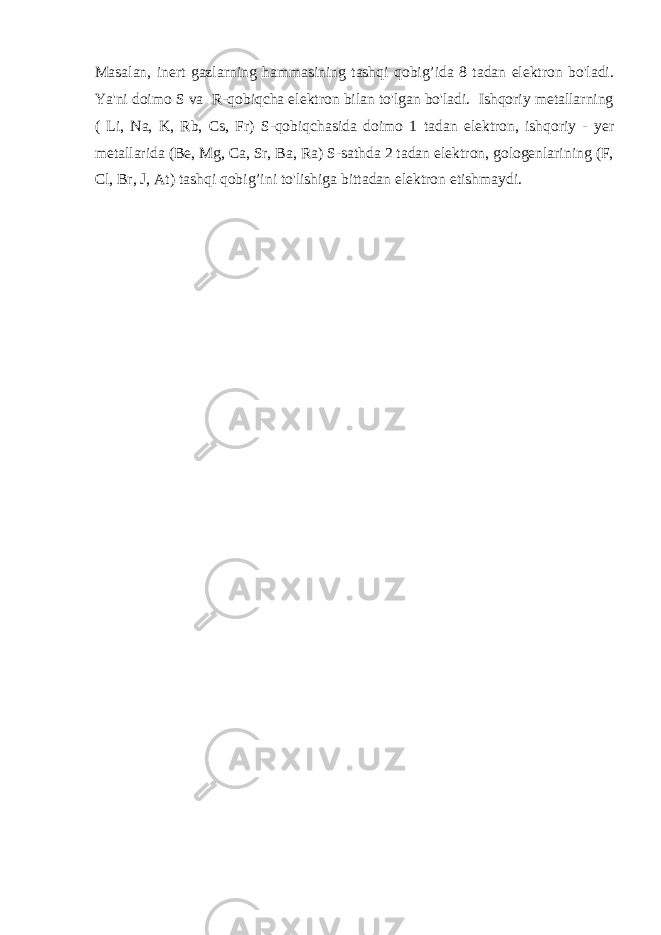 Masalan, inert gazlarning hammasining tashqi qobig’ida 8 tadan elektron bo&#39;ladi. Ya&#39;ni doimo S va R-qobiqcha elektron bilan to&#39;lgan bo&#39;ladi. Ishqoriy metallarning ( Li, Na, K, Rb, Cs, Fr) S-qobiqchasida doimo 1 tadan elektron, ishqoriy - yer metallarida (Be, Mg, Ca, Sr, Ba, Ra) S-sathda 2 tadan elektron, gologenlarining (F, Cl, Br, J, At) tashqi qobig’ini to&#39;lishiga bittadan elektron etishmaydi. 