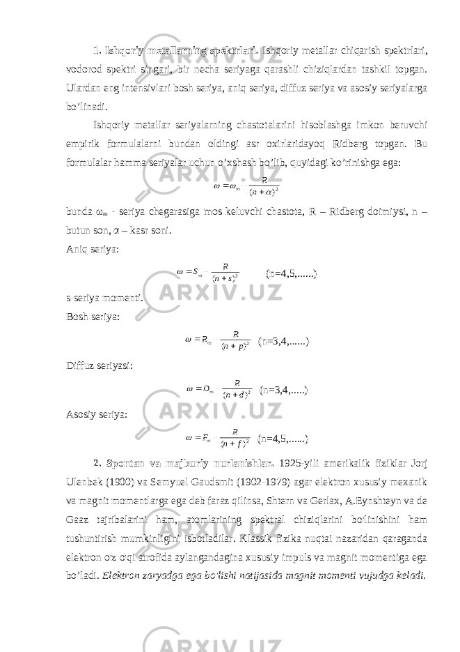 1. Ishqoriy metallarning spektrlari. Ishqoriy metallar chiqarish spekt r lari, vodorod spekt r i singari, bir necha seriyaga qarashli chiziqlardan tashkil topgan. Ulardan eng intensivlari bosh seriya, aniq seriya, diffuz seriya va asosiy seriyalarga bo’linadi. Ishqoriy metallar seriyalarning cha s totalarini hisoblashga imkon beruvchi empirik formulalarni bundan oldingi asr oxirlaridayoq Ridberg topgan. Bu formulalar hamma seriyalar uchun o’xshash bo’lib, quyidagi ko’rinishga ega:2) (        n R bunda ω ∞ - seriya chegarasiga mos keluvchi chastota, R – Ridberg doimiysi, n – butun son, α – kasr soni. Aniq seriya: 2) ( s n R S      (n=4,5,......) s-seriya momenti. Bosh seriya: 2) ( p n R R      (n=3,4,......) Diffuz seriyasi: 2) ( d n R D      (n=3,4,.....) Asosiy seriya: 2) ( f n R F      (n=4,5,......) 2. Spontan va majburiy nurlanishlar. 1925-yili amerikalik fiziklar Jorj Ulenbek (1900) va Semyuel Gaudsmit (1902-1979) agar elektron xususiy mexanik va magnit momentlarga ega deb faraz qilinsa, Shtern va Gerlax, A.Eynshteyn va de Gaaz tajribalarini ham, atomlarining spektral chiziqlarini bo&#39;linishini ham tushuntirish mumkinligini isbotladilar. Klassik fizika nuqtai nazaridan qaraganda elektron o&#39;z o&#39;qi atrofida aylangandagina xususiy impuls va magnit momentiga ega bo’ladi. Elektron zaryadga ega bo&#39;lishi natijasida magnit momenti vujudga keladi. 