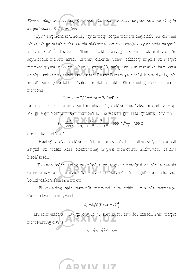 Elektronning xususiy impuls momentini spin, xususiy magnit momentini spin magnit momenti deb ataladi . &#34;Spin&#34; inglizcha so&#39;z bo&#39;lib, &#34;aylanmoq&#34; degan ma&#39;noni anglatadi. Bu terminni ishlatilishiga sabab o&#39;sha vaqtda elektronni o&#39;z o&#39;qi atrofida aylanuvchi zaryadli sharcha sifatida tasavvur qilingan. Lekin bunday tasavvur noto’g’ri ekanligi keyinchalik ma&#39;lum bo&#39;ldi. Chunki, elektron uchun odatdagi impuls va magnit moment qiymatini olish uchun u yorug’lik tezligidan yuz martadan ham katta chiziqli tezlikda aylanishi kerak ekan. Bu esa Eynshteyn nisbiylik nazariyasiga zid keladi. Bunday bo&#39;lishini hisoblab ko&#39;rish mumkin. Elektronning mexanik impuls momenti L = I  = 2/5mr 2 .  = 2/5 m  0 r formula bilan aniqlanadi. Bu formulada  0 elektronning &#34;ekvatoridagi&#34; chiziqli tezligi. Agar elektronni spin momenti L s =1/2 ekanligini hisobga olsak, 0 uchun С s m mr V 200 10 600 10 2 10 1,9 10 05,1 2 5 2 5 8 15 34 34 0              qiymat kelib chiqadi. Hozirgi vaqtda elektron spini, uning aylanishini bildirmaydi, spin xuddi zaryad va massa kabi elektronning impuls momentini bildiruvchi kattalik hisoblanadi. Elektron spinni uning aylanishi bilan bog’lash noto’g’ri ekanini zaryadsiz zarracha-neytron ham mexanik momentdan tashqari spin magnit momentiga ega bo&#39;lishida ko&#39;rishimiz mumkin. Elektronning spin mexanik momenti ham orbital mexanik momentga o&#39;xshab kvantlanadi, ya&#39;ni 23 )1 (      S S Ls Bu formulada S = 1/2 ga teng bo&#39;lib, spin kvant soni deb ataladi. Spin magnit momentining qiymati 3 3 2 B sm me sLme Р     