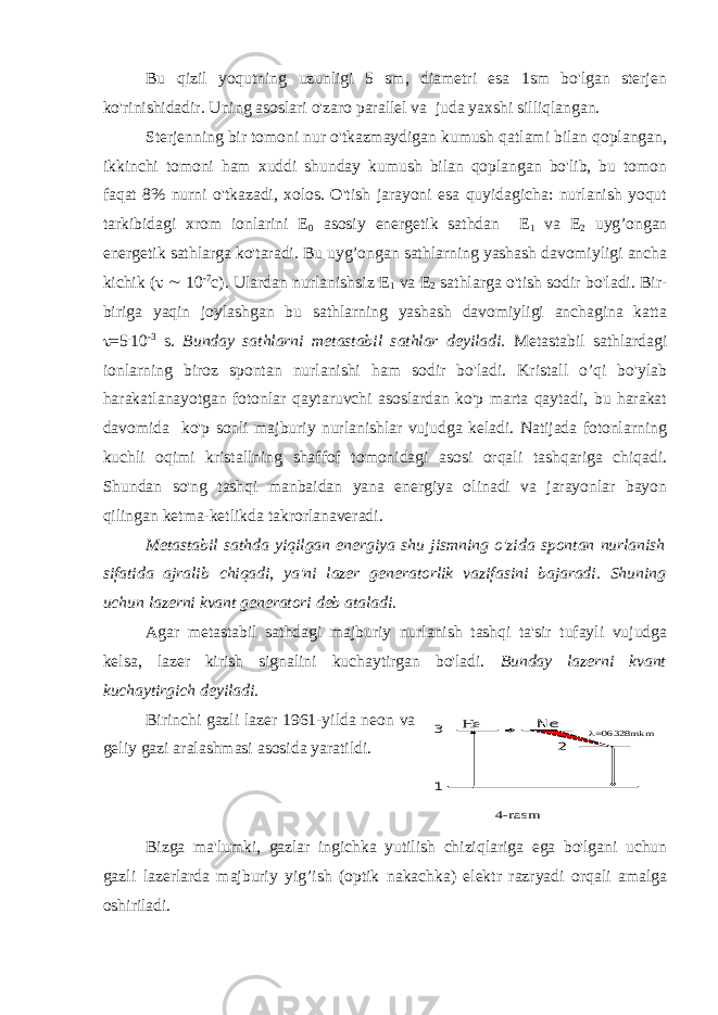 Bu qizil yoqutning uzunligi 5 sm, diametri esa 1sm bo&#39;lgan sterjen ko&#39;rinishidadir. Uning asoslari o&#39;zaro parallel va juda yaxshi silliqlangan. Sterjenning bir tomoni nur o&#39;tkazmaydigan kumush qatlami bilan qoplangan, ikkinchi tomoni ham xuddi shunday kumush bilan qoplangan bo&#39;lib, bu tomon faqat 8% nurni o&#39;tkazadi, xolos. O&#39;tish jarayoni esa quyidagicha: nurlanish yoqut tarkibidagi xrom ionlarini E 0 asosiy energetik sathdan E 1 va E 2 uyg’ongan energetik sathlarga ko&#39;taradi. Bu uyg’ongan sathlarning yashash davomiyligi ancha kichik (   10 -7 с ). Ulardan nurlanishsiz E 1 va E 2 sathlarga o&#39;tish sodir bo&#39;ladi. Bir- biriga yaqin joylashgan bu sathlarning yashash davomiyligi anchagina katta  =5 . 10 -3 s. Bunday sathlarni metastabil sathlar deyiladi. Metastabil sathlardagi ionlarning biroz spontan nurlanishi ham sodir bo&#39;ladi. Kristall o’qi bo&#39;ylab harakatlanayotgan fotonlar qaytaruvchi asoslardan ko&#39;p marta qaytadi, bu harakat davomida ko&#39;p sonli majburiy nurlanishlar vujudga keladi. Natijada fotonlarning kuchli oqimi kristallning shaffof tomonidagi asosi orqali tashqariga chiqadi. Shundan so&#39;ng tashqi manbaidan yana energiya olinadi va jarayonlar bayon qilingan ketma-ketlikda takrorlanaveradi. Metastabil sathda yiqilgan energiya shu jismning o&#39;zida spontan nurlanish sifatida ajralib chiqadi, ya&#39;ni lazer generatorlik vazifasini bajaradi. Shuning uchun lazerni kvant generatori deb ataladi. Agar metastabil sathdagi majburiy nurlanish tashqi ta&#39;sir tufayli vujudga kelsa, lazer kirish signalini kuchaytirgan bo&#39;ladi. Bunday lazerni kvant kuchaytirgich deyiladi. Birinchi gazli lazer 1961-yilda neon va geliy gazi aralashmasi asosida yaratildi. Bizga ma&#39;lumki, gazlar ingichka yutilish chiziqlariga ega bo&#39;lgani uchun gazli lazerlarda majburiy yig’ish (optik nakachka) elektr razryadi orqali amalga oshiriladi. 1 2 =06328 mkm He Ne 3 4-rasm 