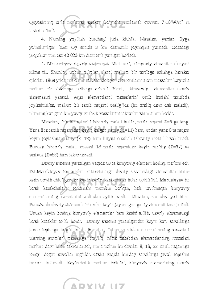 Quyoshning to’la nurlanish spektri bo’yicha nurlanish quvvati 7·10 7 W/m 2 ni tashkil qiladi. 4. Nurning yoyilish burchagi juda kichik. Masalan, yerdan Oyga yo’naltirilgan lazer Oy sirtida 3 km diametrli joynigina yoritadi. Odatdagi projektor nuri esa 40   000 km diametrli yoritgan bo’ladi. 4. Mendeleyev davriy sistemasi. Ma&#39;lumki, kimyoviy elmentlar dunyosi xilma-xil. Shuning uchun olimlar ularni ma&#39;lum bir tartibga solishga harakat qildilar. 1869 yilda rus olimi D.I.Mendeleyev elementlarni atom massalari bo&#39;yicha ma&#39;lum bir sistemaga solishga erishdi. Ya&#39;ni, kimyoviy elementlar davriy sistemasini yaratdi. Agar elementlarni massalarini ortib borishi taritibda joylashtirilsa, ma&#39;lum bir tartib raqami oralig’ida (bu oraliq davr deb ataladi), ularning ko&#39;pgina kimyoviy va fizik xossalarini takrorlanishi ma&#39;lum bo&#39;ldi. Masalan, litiy bir valentli ishqoriy metall bo&#39;lib, tartib raqami Z=3 ga teng. Yana 8 ta tartib raqamidan keyin kelgan natriy (Z=11) ham, undan yana 8 ta raqam keyin joylashgan kaliy (Z=19) ham litiyga o&#39;xshab ishqoriy metall hisoblanadi. Bunday ishqoriy metall xossasi 18 tartib raqamidan keyin rubidiy (Z=37) va seziyda (Z=55) ham takrorlanadi. Davriy sistema yaratilgan vaqtda 63 ta kimyoviy element borligi ma&#39;lum edi. D.I.Mendeleyev tomonidan katakchalarga davriy sistemadagi elementlar birin- ketin qo&#39;yib chiqilgandan keyin ayrim katakchalar bo&#39;sh qoldirildi. Mendeleyev bu bo&#39;sh katakchalarni to&#39;ldirishi mumkin bo&#39;lgan, hali topilmagan kimyoviy elementlarning xossalarini oldindan aytib berdi. Masalan, shunday yo&#39;l bilan Fransiyada davriy sistemada tsinkdan keyin joylashgan galliy elementi kashf etildi. Undan keyin boshqa kimyoviy elementlar ham kashf etilib, davriy sistemadagi bo&#39;sh kataklar to&#39;lib bordi. Davriy sistema yaratilgandan keyin ko&#39;p savollarga javob topishga to’g’ri keldi. Masalan, &#34;nima sababdan elementlarning xossalari ularning atomlari massasiga bog’liq, nima sababdan elementlarning xossalari ma&#39;lum davr bilan takrorlanadi, nima uchun bu davrlar 8, 18, 32 tartib raqamiga teng?&#34; degan savollar tug’ildi. O&#39;sha vaqtda bunday savollarga javob topishni imkoni bo&#39;lmadi. Keyinchalik ma&#39;lum bo&#39;ldiki, kimyoviy elementning davriy 