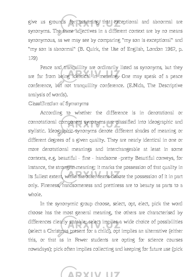 give us grounds for assuming that exceptional and abnormal are synonyms. The same adjectives in a different context are by no means synonymous, as we may see by comparing &#34;my son is exceptional&#34; and &#34;my son is abnormal&#34; (B. Quirk, the Use of English, London 1962, p. 129) Peace and tranquillity are ordinarily listed as synonyms, but they are far from being identical in meaning. One may speak of a peace conference, but not tranquillity conference. (E.Nida, The Descriptive analysis of words). Classification of Synonyms According to whether the difference is in denotational or connotational component synonyms are classified into ideographic and stylistic. Ideographic synonyms denote different shades of meaning or different degrees of a given quality. They are nearly identical in one or more denotational meanings and interchangeable at least in some contexts, e.g. beautiful - fine - handsome - pretty Beautiful conveys, for instance, the strongest meaning; it marks the possession of that quality in its fullest extent, while the other terms denote the possession of it in part only. Fineness, handsomeness and prettiness are to beauty as parts to a whole. In the synonymic group choose, select, opt, elect, pick the word choose has the most general meaning, the others are characterised by differences clearly statable: select implies a wide choice of possibilities (select a Christmas present for a child), opt implies an alternative (either this, or that as in Fewer students are opting for science courses nowadays); pick often implies collecting and keeping for future use (pick 