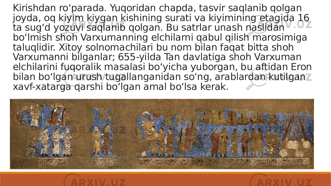 Kirishdan roʻparada. Yuqoridan chapda, tasvir saqlanib qolgan joyda, oq kiyim kiygan kishining surati va kiyimining etagida 16 ta sugʻd yozuvi saqlanib qolgan. Bu satrlar unash naslidan boʻlmish shoh Varxumanning elchilarni qabul qilish marosimiga taluqlidir. Xitoy solnomachilari bu nom bilan faqat bitta shoh Varxumanni bilganlar; 655-yilda Tan davlatiga shoh Varxuman elchilarini fuqoralik masalasi boʻyicha yuborgan, bu aftidan Eron bilan boʻlgan urush tugallanganidan soʻng, arablardan kutilgan xavf-xatarga qarshi boʻlgan amal boʻlsa kerak. 