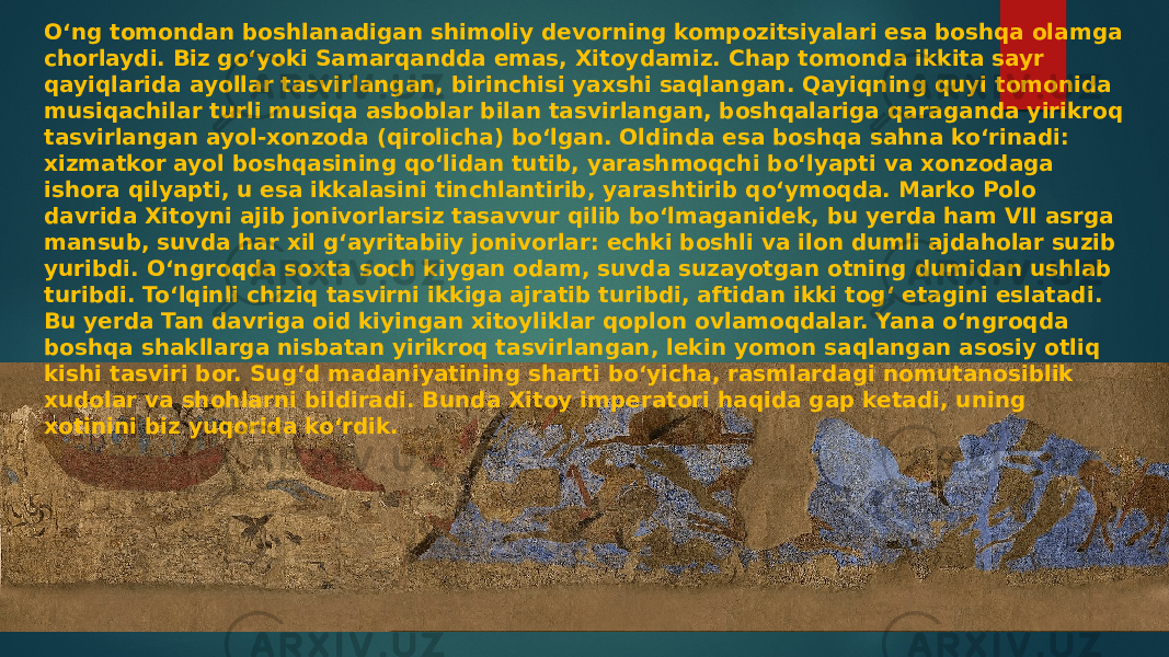 Oʻng tomondan boshlanadigan shimoliy devorning kompozitsiyalari esa boshqa olamga chorlaydi. Biz goʻyoki Samarqandda emas, Xitoydamiz. Chap tomonda ikkita sayr qayiqlarida ayollar tasvirlangan, birinchisi yaxshi saqlangan. Qayiqning quyi tomonida musiqachilar turli musiqa asboblar bilan tasvirlangan, boshqalariga qaraganda yirikroq tasvirlangan ayol-xonzoda (qirolicha) boʻlgan. Oldinda esa boshqa sahna koʻrinadi: xizmatkor ayol boshqasining qoʻlidan tutib, yarashmoqchi boʻlyapti va xonzodaga ishora qilyapti, u esa ikkalasini tinchlantirib, yarashtirib qoʻymoqda. Marko Polo davrida Xitoyni ajib jonivorlarsiz tasavvur qilib boʻlmaganidek, bu yerda ham VII asrga mansub, suvda har xil gʻayritabiiy jonivorlar: echki boshli va ilon dumli ajdaholar suzib yuribdi. Oʻngroqda soxta soch kiygan odam, suvda suzayotgan otning dumidan ushlab turibdi. Toʻlqinli chiziq tasvirni ikkiga ajratib turibdi, aftidan ikki togʻ etagini eslatadi. Bu yerda Tan davriga oid kiyingan xitoyliklar qoplon ovlamoqdalar. Yana oʻngroqda boshqa shakllarga nisbatan yirikroq tasvirlangan, lekin yomon saqlangan asosiy otliq kishi tasviri bor. Sugʻd madaniyatining sharti boʻyicha, rasmlardagi nomutanosiblik xudolar va shohlarni bildiradi. Bunda Xitoy imperatori haqida gap ketadi, uning xotinini biz yuqorida koʻrdik. 