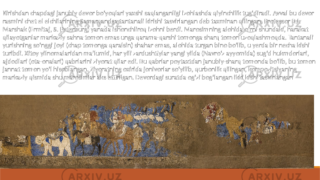 Kirishdan chapdagi janubiy devor boʻyoqlari yaxshi saqlanganligi izohlashda qiyinchilik tugʻdiradi. Avval bu devor rasmini chet el elchilarining Samarqandga tantanali kirishi tasvirlangan deb taxminan qilingan. Professor B.I. Marshak (Ermitaj, S. Peterburg) yanada ishonchliroq izohni berdi. Marosimning alohida oʻrni shundaki, harakat qilayotganlar markaziy sahna tomon emas unga qarama-qarshi tomonga sharq tomon uzoqlashmoqda. Tantanali yurishning soʻnggi joyi (chap tomonga qaralsin) shahar emas, alohida turgan bino boʻlib, u yerda bir necha kishi turibdi. Xitoy yilnomalaridan maʼlumki, har yili zardushtiylar yangi yilda (Navroʻz ayyomida) sugʻd hukmdorlari, ajdodlari (ota-onalari) qabrlarini ziyorat qilar edi. Bu qabrlar poytaxtdan janubiy-sharq tomonda boʻlib, bu tomon jannat tomon yoʻl hisoblangan. Ziyoratning oxirida jonivorlar soʻyilib, qurbonlik qilingan, kompozitsiyaning markaziy qismida shu marosimlar aks ettirilgan. Devordagi suratda ogʻzi bogʻlangan ikki kishi tasvirlangan 