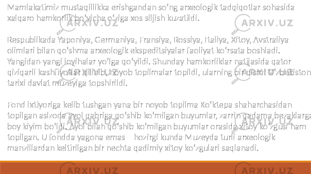 Mamlakatimiz mustaqillikka erishgandan so‘ng arxeologik tadqiqotlar sohasida xalqaro hamkorlik bo‘yicha o‘ziga xos siljish kuzatildi. Respublikada Yaponiya, Germaniya, Fransiya, Rossiya, Italiya, Xitoy, Avstraliya olimlari bilan qo‘shma arxeologik ekspeditsiyalar faoliyat ko‘rsata boshladi. Yangidan-yangi loyihalar yo‘lga qo‘yildi. Shunday hamkorliklar natijasida qator qiziqarli kashfiyotlar qilinib, noyob topilmalar topildi, ularning bir qismi O‘zbekiston tarixi davlat muzeyiga topshirildi. Fond ixtiyoriga kelib tushgan yana bir noyob topilma Ko‘ktepa shaharchasidan topilgan aslzoda ayol qabriga qo‘shib ko‘milgan buyumlar, zarrin qadama bezaklarga boy kiyim bo‘ldi. Ayol bilan qo‘shib ko‘milgan buyumlar orasida xitoy ko‘zgusi ham topilgan. U fondda yagona emas – hozirgi kunda Muzeyda turli arxeologik manzillardan keltirilgan bir nechta qadimiy xitoy ko‘zgulari saqlanadi. 