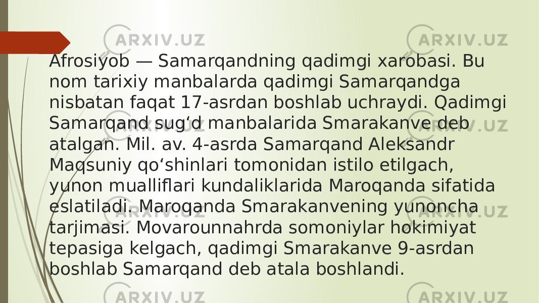 Afrosiyob — Samarqandning qadimgi xarobasi. Bu nom tarixiy manbalarda qadimgi Samarqandga nisbatan faqat 17-asrdan boshlab uchraydi. Qadimgi Samarqand sugʻd manbalarida Smarakanve deb atalgan. Mil. av. 4-asrda Samarqand Aleksandr Maqsuniy qoʻshinlari tomonidan istilo etilgach, yunon mualliflari kundaliklarida Maroqanda sifatida eslatiladi. Maroqanda Smarakanvening yunoncha tarjimasi. Movarounnahrda somoniylar hokimiyat tepasiga kelgach, qadimgi Smarakanve 9-asrdan boshlab Samarqand deb atala boshlandi. 