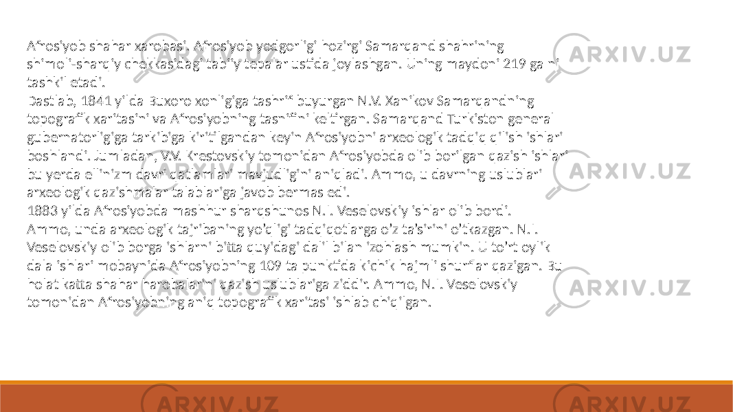 Afrosiyob shahar xarobasi. Afrosiyob yodgorligi hozirgi Samarqand shahrining shimoli-sharqiy chekkasidagi tabiiy tepalar ustida joylashgan. Uning maydoni 219 ga ni tashkil etadi. Dastlab, 1841 yilda Buxoro xonligiga tashrif buyurgan N.V. Xanikov Samarqandning topografik xaritasini va Afrosiyobning tasnifini keltirgan. Samarqand Turkiston general gubernatorligiga tarkibiga kiritilgandan keyin Afrosiyobni arxeologik tadqiq qilish ishlari boshlandi. Jumladan, V.V. Krestovskiy tomonidan Afrosiyobda olib borilgan qazish ishlari bu yerda ellinizm davri qatlamlari mavjudligini aniqladi. Ammo, u davrning uslublari arxeologik qazishmalar talablariga javob bermas edi. 1883 yilda Afrosiyobda mashhur sharqshunos N.I. Veselovskiy ishlar olib bordi. Ammo, unda arxeologik tajribaning yo’qligi tadqiqotlarga o’z ta’sirini o’tkazgan. N.I. Veselovskiy olib borga ishlarni bitta quyidagi dalil bilan izohlash mumkin. U to’rt oylik dala ishlari mobaynida Afrosiyobning 109 ta punktida kichik hajmli shurflar qazigan. Bu holat katta shahar harobalarini qazish uslublariga ziddir. Ammo, N.I. Veselovskiy tomonidan Afrosiyobning aniq topografik xaritasi ishlab chiqilgan. 