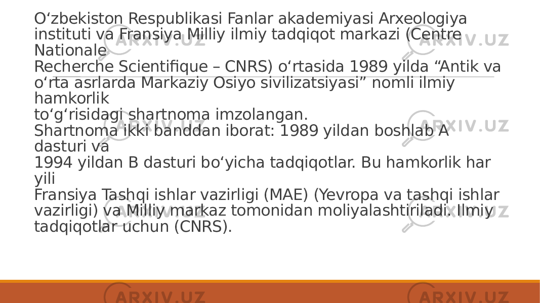 O‘zbekiston Respublikasi Fanlar akademiyasi Arxeologiya instituti va Fransiya Milliy ilmiy tadqiqot markazi (Centre Nationale Recherche Scientifique – CNRS) o‘rtasida 1989 yilda “Antik va o‘rta asrlarda Markaziy Osiyo sivilizatsiyasi” nomli ilmiy hamkorlik to‘g‘risidagi shartnoma imzolangan. Shartnoma ikki banddan iborat: 1989 yildan boshlab A dasturi va 1994 yildan B dasturi bo‘yicha tadqiqotlar. Bu hamkorlik har yili Fransiya Tashqi ishlar vazirligi (MAE) (Yevropa va tashqi ishlar vazirligi) va Milliy markaz tomonidan moliyalashtiriladi. Ilmiy tadqiqotlar uchun (CNRS). 
