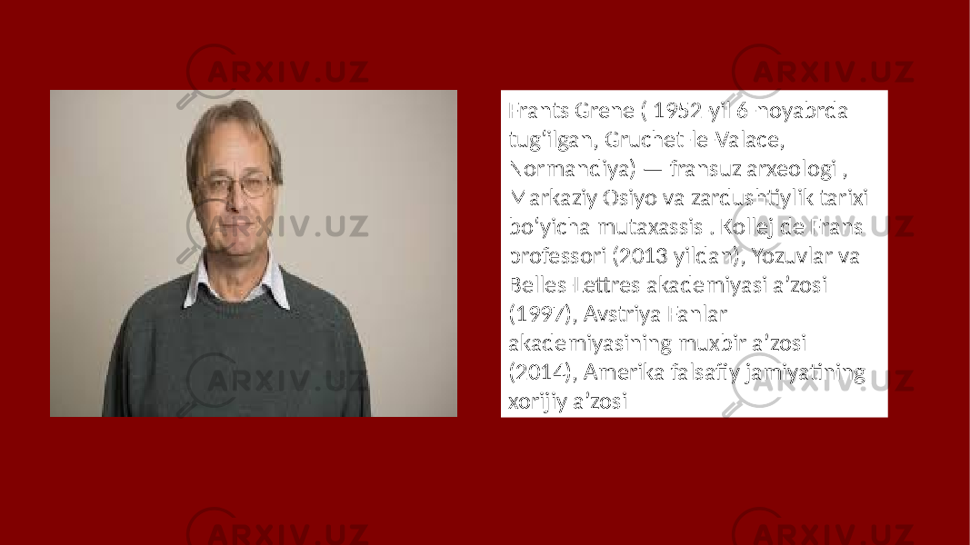 Frants Grene ( 1952-yil 6-noyabrda tugʻilgan, Gruchet-le-Valace, Normandiya) — fransuz arxeologi , Markaziy Osiyo va zardushtiylik tarixi boʻyicha mutaxassis . Kollej de Frans professori (2013 yildan), Yozuvlar va Belles-Lettres akademiyasi aʼzosi (1997), Avstriya Fanlar akademiyasining muxbir aʼzosi (2014), Amerika falsafiy jamiyatining xorijiy aʼzosi 