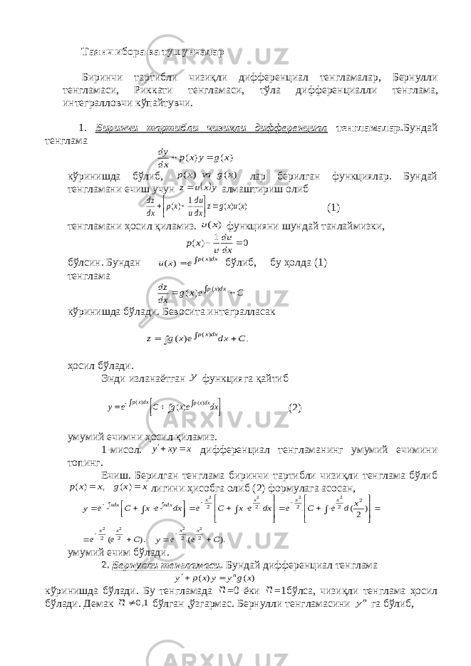  Таянч ибора ва тушунчалар Биринчи тартибли чизиқли дифференциал тенгламалар , Бернулли тенгламаси , Риккати тенгламаси , тўла дифференциалли тенглама , интегралловчи кўпайтувчи . 1. Биринчи тартибли чизиқли дифференциал тенгламалар. Бундай тенглама ) ( ) ( x g y x p dx dy   кўринишда бўлиб, ) ( ) ( x g va x p лар берилган функциялар. Бундай тенгламани ечиш учун  y x u z алмаштириш олиб )()( 1 )( xuxg z dx du u xp dx dz        (1) тенгламани ҳосил қиламиз. ) (x u функцияни шундай танлаймизки, 0 1 ) (   dx du u x p бўлсин. Бундан   dxxp e x u )( ) ( бўлиб, бу ҳолда (1) тенглама C e x g dx dz dxxp    )( ) ( кўринишда бўлади. Бевосита интегралласак . ) ( )( C dx e x g z dxxp     ҳосил бўлади. Энди изланаётган y функцияга қайтиб          dx ex g C e y dxxp dxxp )( )( )( (2) умумий ечимни ҳосил қиламиз. 1-мисол. xxyy  дифференциал тенгламанинг умумий ечимини топинг. Ечиш. Берилган тенглама биринчи тартибли чизиқли тенглама бўлиб x x g x x p   ) ( , ) ( лигини ҳисобга олиб (2) формулага асосан, ). ( ). ( ) 2( 2 2 2 2 2 2 2 2 2 2 2 2 2 2 2 2 2 C e e y C e e x d e C e dx e x C e dx e x C e y x x x x x x x x xdx xdx                                      умумий ечим бўлади. 2. Бернулли тенгламаси . Бундай дифференциал тенглама ) ( ) ( x g y y x p y n   кўринишда бўлади. Бу тенгламада n =0 ёки n =1бўлса, чизиқли тенглама ҳосил бўлади. Демак n 1,0  бўлган ,ўзгармас. Бернулли тенгламасини ny га бўлиб, 