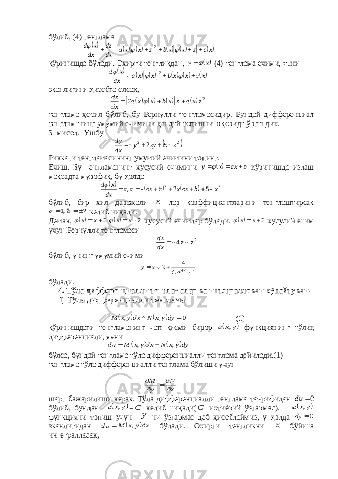 бўлиб, (4) тенглама          xc z x xb z x x a dx dz dx x d          2 кўринишда бўлади. Охирги тенгликдан,  x y  (4) тенглама ечими, яъни              xc x x b x x a dx x d       2 эканлигини ҳисобга олсак,           2 2 z x a z x b x x a dx dz     тенглама ҳосил бўлиб, бу Бернулли тенгламасидир. Бундай дифференциал тенгламанинг умумий ечимини қандай топишни юқорида ўргандик. 3- мисол. Ушбу  2 2 5 2 x xy y dx dy     Риккати тенгламасининг умумий ечимини топинг. Ечиш. Бу тенгламанинг хусусий ечимини   b ax x y    кўринишда излаш мақсадга мувофиқ, бу ҳолда      2 2 5 2 , x b axx b ax a a dx x d         бўлиб, бир хил даражали x лар коэффициентларини тенглаштирсак 2 ,1    b a келиб чиқади. Демак,    2 ,2     x x x x   хусусий ечимлар бўлади.  2 x x  хусусий ечим учун Бернулли тенгламаси 2 4 z z dx dz    бўлиб, унинг умумий ечими 1 4 2 4     ч еC x y бўлади. 4. Тўла дифференциалли тенгламалар ва интегралловчи кўпайтувчи. 1) Тўла дифференциалли тенглама.     0 , ,   dyy x N dx y x M (1) кўринишдаги тенгламанинг чап қисми бирор  y x u , функциянинг тўлиқ дифференциали, яъни  du    dy y x N dx y x M , ,  бўлса, бундай тенглама тўла дифференциалли тенглама дейилади.(1) тенглама тўла дифференциалли тенглама бўлиши учун x N y M      шарт бажарилиши керак. Тўла дифференциалли тенглама таърифидан  du 0 бўлиб, бундан  y x u , = С келиб чиқади( С ихтиёрий ўзгармас).  y x u , функцияни топиш учун y ни ўзгармас деб ҳисоблаймиз, у ҳолда 0  dy эканлигидан  du  dx y x M , бўлади. Охирги тенгликни х бўйича интегралласак, 