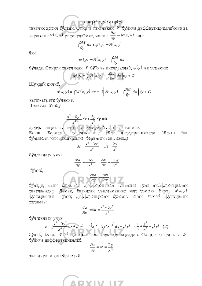         y dx y x M u  , тенглик ҳосил бўлади. Охирги тенгликни y бўйича дифференциаллаймиз ва натижани  y x N , га тенглаймиз, чунки  y x N y u ,    эди.           y x N y dx y M ,  ёки           dx y M y x N y ,  бўлади. Охирги тенгликни y бўйича интеграллаб,  y  ни топамиз:                  C dy dx y M y x N y ,  Шундай қилиб,  y x u , =     dx y x M ,               C dy dx y M y x N , натижага эга бўламиз. 1-мисол. Ушбу 0 2 3 3 4 2 2    dy x y dx x y x дифференциал тенгламанинг умумий ечимини топинг. Ечиш. Берилган тенгламанинг тўла дифференциалли бўлиш ёки бўлмаслигини текширамиз: берилган тенгламада 34 22 2 , 3 x y N x y x M    бўлганлиги учун 4 4 6 , 6 x y x N x y y M         бўлиб, x N y M      бўлади, яъни берилган дифференциал тенглама тўла дифференциалли тенгламадир. Демак, берилган тенгламанинг чап томони бирор  y x u , функциянинг тўлиқ дифференциали бўлади. Энди  y x u , функцияни топамиз:    x u 4 2 2 3 x y x M   бўлганлиги учун        y x y x y dx x y x y dx x y x u                 3 2 4 2 2 4 2 2 1 3 3 (2) бўлиб, бунда  y  ҳозирча номаълум функциядир. Охирги тенгликни y бўйича дифференциаллаб, 3 2 x y N y u     эканлигини ҳисобга олиб, 