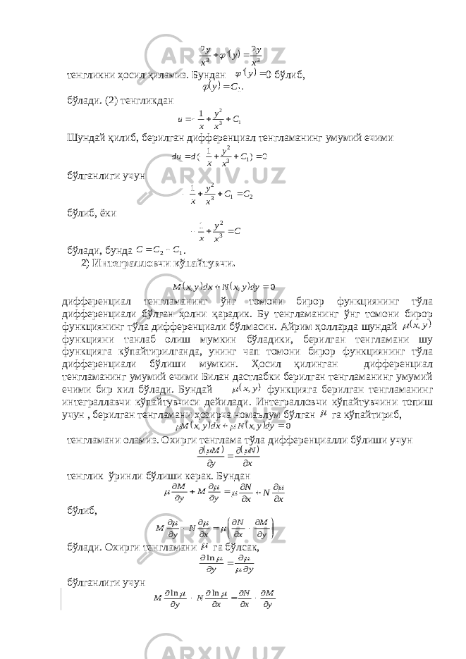    3 3 2 2 x y y x y    тенгликни ҳосил қиламиз. Бундан   y  0 бўлиб,   .1C y   бўлади. (2) тенгликдан 1 3 2 1 С x y x u    Шундай қилиб, берилган дифференциал тенгламанинг умумий ечими 0 ) 1 ( 1 3 2      С x y x d du бўлганлиги учун 2 1 3 2 1 С С x y x     бўлиб, ёки С x y x    3 2 1 бўлади, бунда 1 2 С С С   . 2) Интегралловчи кўпайтувчи.     0 , ,   dyy x N dx y x M дифференциал тенгламанинг ўнг томони бирор функциянинг тўла дифференциали бўлган ҳолни қарадик. Бу тенгламанинг ўнг томони бирор функциянинг тўла дифференциали бўлмасин. Айрим ҳолларда шундай  y x,  функцияни танлаб олиш мумкин бўладики, берилган тенгламани шу функцияга кўпайтирилганда, унинг чап томони бирор функциянинг тўла дифференциали бўлиши мумкин. Ҳосил қилинган дифференциал тенгламанинг умумий ечими Билан дастлабки берилган тенгламанинг умумий ечими бир хил бўлади. Бундай  y x,  функцияга берилган тенгламанинг интеграллавчи кўпайтувчиси дейилади. Интегралловчи кўпайтувчини топиш учун , берилган тенгламани ҳозирча номаълум бўлган  га кўпайтириб,     0 , ,   dyy x N dxy x M   тенгламани оламиз. Охирги тенглама тўла дифференциалли бўлиши учун     x N y M        тенглик ўринли бўлиши керак. Бундан       y M y M   x N x N        бўлиб,                 y M x N x N y M    бўлади. Охирги тенгламани  га бўл c ак, y y         ln бўлганлиги учун y M x N x N y M             ln ln 