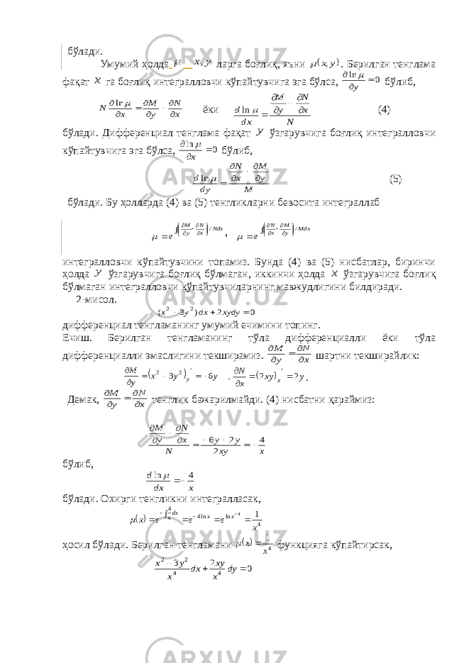 бўлади. Умумий ҳолда  y x, ларга боғлиқ, яъни  y x,  . Берилган тенглама фақат x га боғлиқ интегралловчи кўпайтувчига эга бўлса, 0 ln    y  бўлиб, x N y M x N          ln ёки N x N y M dx d        ln (4) бўлади. Дифференциал тенглама фақат y ўзгарувчига боғлиқ интегралловчи кўпайтувчига эга бўлса, 0 ln    x  бўлиб, M y M x N dy d        ln (5) бўлади. Бу ҳолларда (4) ва (5) тенгликларни бевосита интеграллаб         Ndx xN yM е /  ,         Mdx yM xN е /  интегралловчи кўпайтувчини топамиз. Бунда (4) ва (5) нисбатлар, биринчи ҳолда у ўзгарувчига боғлиқ бўлмаган, иккинчи ҳолда х ўзгарувчига боғлиқ бўлмаган интегралловчи кўпайтувчиларнинг мавжудлигини билдиради. 2-мисол. 0 2 ) 3 ( 2 2    xydy dx y x дифференциал тенгламанинг умумий ечимини топинг. Ечиш. Берилган тенгламанинг тўла дифференциалли ёки тўла дифференциалли эмаслигини текширамиз. x N y M      шартни текширайлик:   , 6 3 2 2 y y x y M y        y xy x N x 2 2     . Демак, x N y M      тенглик бажарилмайди. (4) нисбатни қараймиз: x xy y y N x N y M 4 2 2 6           бўлиб, x dx d 4 ln    бўлади. Охирги тенгликни интегралласак,  4 ln ln4 4 1 4 x е е е x x x dxч         ҳосил бўлади. Берилган тенгламани   4 1 x x   функцияга кўпайтирсак, 0 2 3 4 4 2 2    dy x xy dx x y x 