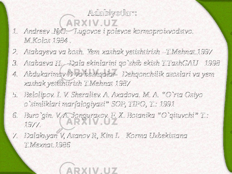 Adabiyotlar: 1. Аndreev .N.G. - Lugovoe i polevoe kormoproizvodstvo. M.Kolos 1984 . 2. Atabayeva va bosh.-Yem-xashak yetishtirish –T.Mehnat.1997 3. Аtаbаevа H. - Dаlа ekinlаrini qo`shib ekish T.TаshGАU - 1998 4. Аbdukаrimov D vа boshqаlаr - Dehqonchilik аsoslаri vа yem- xаshаk yetishtirish T.Mehnаt 1987 5. Belolipov. I. V. Sheraliev. A. Axadova. M. A. “O`rta Osiyo o`simliklari marfalogiyasi” SOP, TIPO, T.: 1991 6. Buro`gin. V. A. Jongurazov. F. X. Botanika “O`qituvchi” T.: 1977. 7. Dаlаkьyan V, Аsаnov R, Kim L - Kormа Uzbekistаnа- T.Mexnаt.1986 