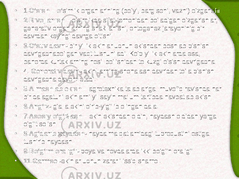 • 1 .O‘sish – o‘ simlik organlarining (bo‘yi, barg soni, vazni) o‘zgarishi • 2.Rivojlanish – o‘simlikda sifat tomonidan bo‘ladigan o‘zgarishlar, generativ organlarning shakllanishi, ontogenez jarayoninig bir davrdan keyingi davrga o‘tishi • 3.O‘suv davri- bir yillik ekinlar uchun ekishdan boshlab pishish davrigachabo‘lgan vaqt tushuniladi. Ko‘p yillik ekinlarda esa, bahorda kurtaklarning hosil bo‘lishidan to kuzgi o‘sish davrigacha • 4. Generativ davri- ekin L arning shonalash davridan to‘la pishish davrigacha davom etadi. • 5.Almashlab ekish – agrotexnika talablariga muvofiq ravishda har bir dalagaturli ekinlarni yil sayin ma’lum tartibda navbatlab ekish • 6.Ang‘iz- g‘alla ekini o‘rib-yig‘ilib olingan dala. • 7.Asosiy o‘g‘itlash – ekin ekishdan oldin, haydash oldidan yerga o‘g‘it solish • 8.Ag‘darib xaydash- haydalma qatlamidagi tuproqustini ostiga tushirib haydash • 9.Bo‘g‘im oralig‘i- poya va novdalarda ikki bo‘g‘in oralig‘i • 11.Garmsel- ekinlar uchun zararli issiq shamol. 